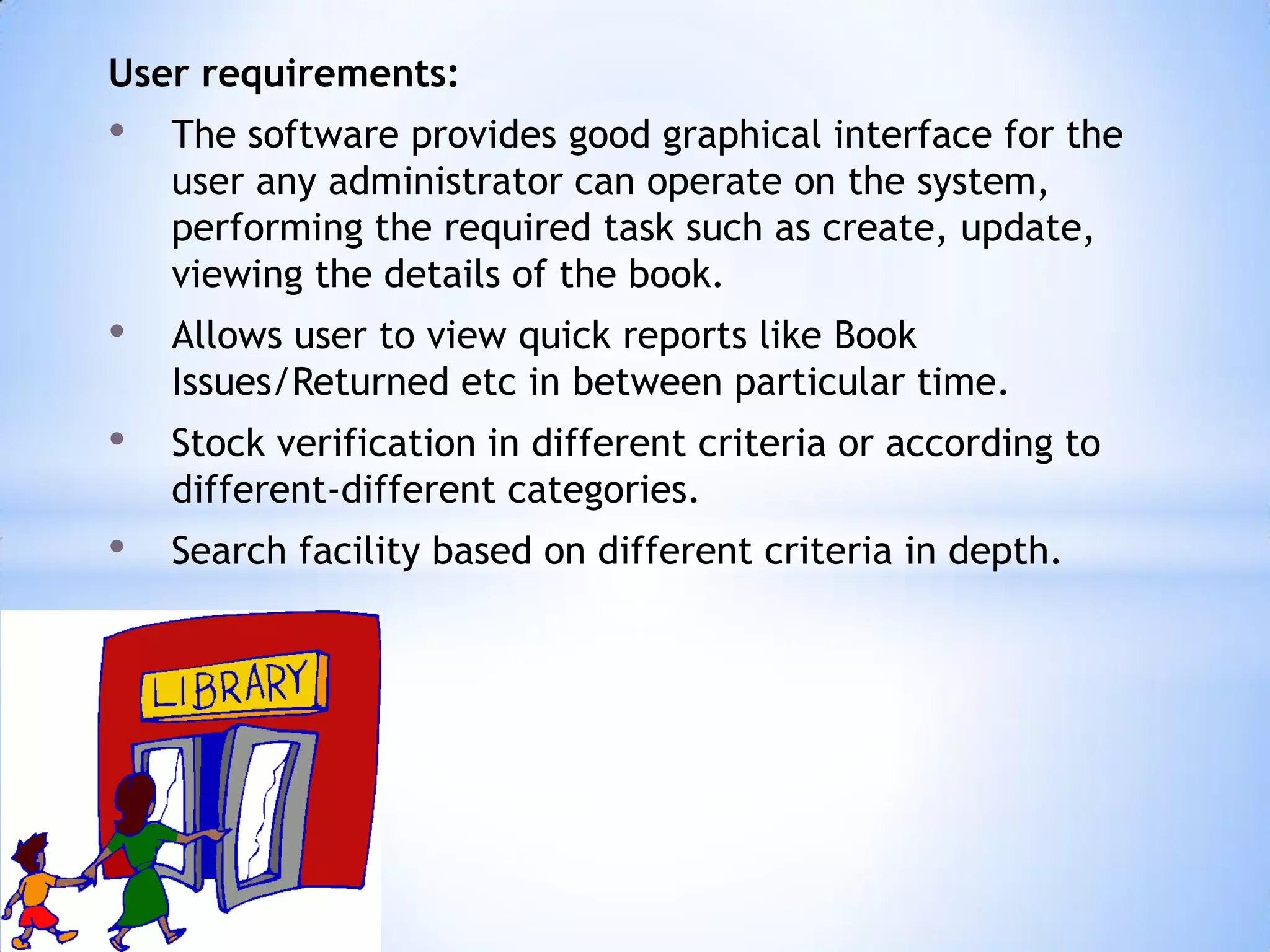 User requirements:

•

The software provides good graphical interface for the
user any administrator can operate on the system,
performing the required task such as create, update,
viewing the details of the book.

•

Allows user to view quick reports like Book
Issues/Returned etc in between particular time.

•

Stock verification in different criteria or according to
different-different categories.

•

Search facility based on different criteria in depth.

 