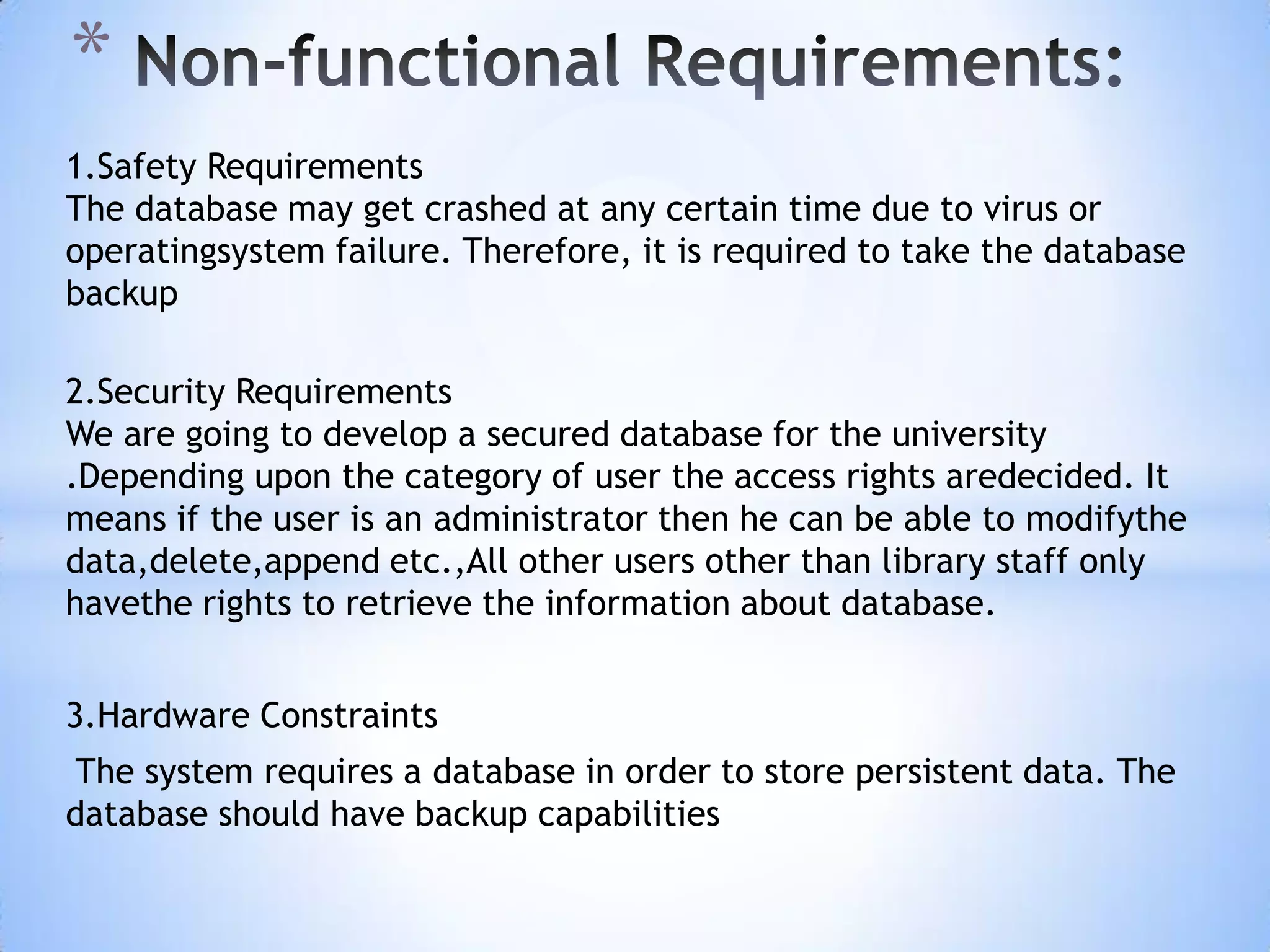 *
1.Safety Requirements
The database may get crashed at any certain time due to virus or
operatingsystem failure. Therefore, it is required to take the database
backup
2.Security Requirements
We are going to develop a secured database for the university
.Depending upon the category of user the access rights aredecided. It
means if the user is an administrator then he can be able to modifythe
data,delete,append etc.,All other users other than library staff only
havethe rights to retrieve the information about database.
3.Hardware Constraints

The system requires a database in order to store persistent data. The
database should have backup capabilities

 