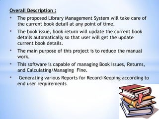 Overall Description :

•

The proposed Library Management System will take care of
the current book detail at any point of time.

•

The book issue, book return will update the current book
details automatically so that user will get the update
current book details.

•

The main purpose of this project is to reduce the manual
work.

•

This software is capable of managing Book Issues, Returns,
and Calculating/Managing Fine.

•

Generating various Reports for Record-Keeping according to
end user requirements

 