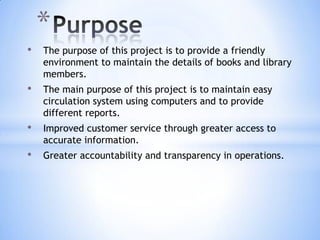*
•

The purpose of this project is to provide a friendly
environment to maintain the details of books and library
members.

•

The main purpose of this project is to maintain easy
circulation system using computers and to provide
different reports.

•

Improved customer service through greater access to
accurate information.

•

Greater accountability and transparency in operations.

 