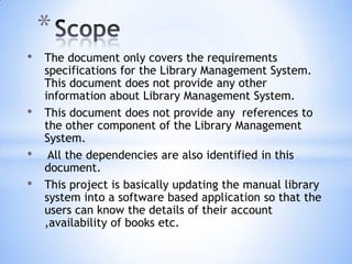 *
•
•

•
•

The document only covers the requirements
specifications for the Library Management System.
This document does not provide any other
information about Library Management System.
This document does not provide any references to
the other component of the Library Management
System.
All the dependencies are also identified in this
document.
This project is basically updating the manual library
system into a software based application so that the
users can know the details of their account
,availability of books etc.

 