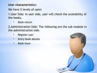 User characteristics:

We have 2 levels of users
1.User Side: In user side, user will check the availability of
the books.

•

Book return

2.Administration Side: The following are the sub module in
the administration side.

•
•
•

Register user
Entry book details
Book issue

 