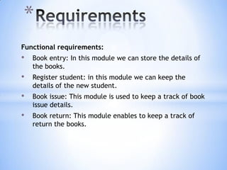 *
Functional requirements:

•

Book entry: In this module we can store the details of
the books.

•

Register student: in this module we can keep the
details of the new student.

•

Book issue: This module is used to keep a track of book
issue details.

•

Book return: This module enables to keep a track of
return the books.

 