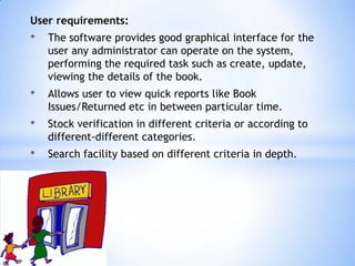 User requirements:

•

The software provides good graphical interface for the
user any administrator can operate on the system,
performing the required task such as create, update,
viewing the details of the book.

•

Allows user to view quick reports like Book
Issues/Returned etc in between particular time.

•

Stock verification in different criteria or according to
different-different categories.

•

Search facility based on different criteria in depth.

 