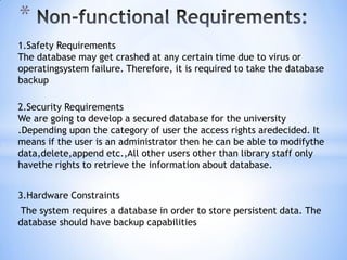 *
1.Safety Requirements
The database may get crashed at any certain time due to virus or
operatingsystem failure. Therefore, it is required to take the database
backup
2.Security Requirements
We are going to develop a secured database for the university
.Depending upon the category of user the access rights aredecided. It
means if the user is an administrator then he can be able to modifythe
data,delete,append etc.,All other users other than library staff only
havethe rights to retrieve the information about database.
3.Hardware Constraints

The system requires a database in order to store persistent data. The
database should have backup capabilities

 