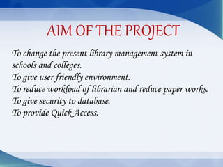To change the present library management system in
schools and colleges.
To give user friendly environment.
To reduce workload of librarian and reduce paper works.
To give security to database.
To provide Quick Access.
AIM OF THE PROJECT
 