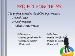The project provides the following services :-
1.Book Issue
2.Book Deposit
3.Administrator Menu
-Add a member -Add a book
-Display specific member -Display specific book
-Display all member -Display all member
-Delete book -Delete book
PROJECT FUNCTIONS
 