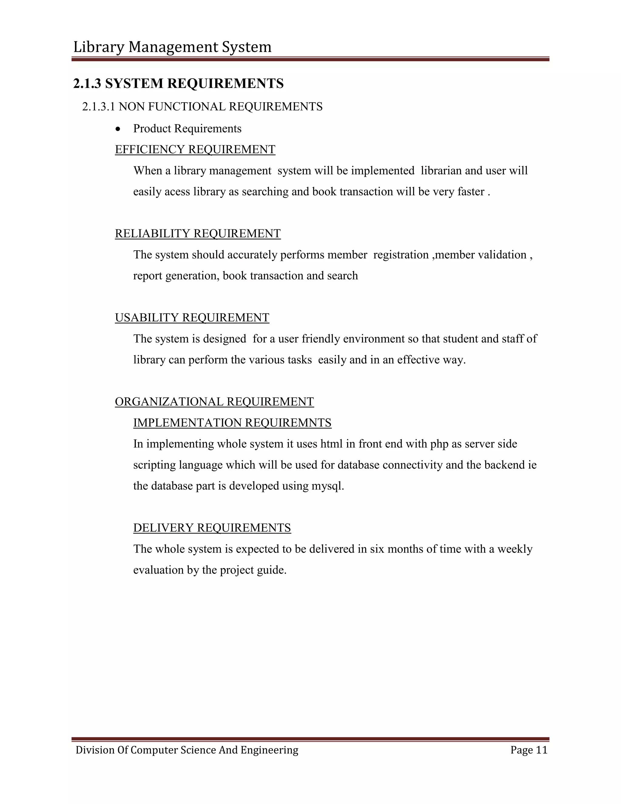 Library Management System
Division Of Computer Science And Engineering Page 11
2.1.3 SYSTEM REQUIREMENTS
2.1.3.1 NON FUNCTIONAL REQUIREMENTS
 Product Requirements
EFFICIENCY REQUIREMENT
When a library management system will be implemented librarian and user will
easily acess library as searching and book transaction will be very faster .
RELIABILITY REQUIREMENT
The system should accurately performs member registration ,member validation ,
report generation, book transaction and search
USABILITY REQUIREMENT
The system is designed for a user friendly environment so that student and staff of
library can perform the various tasks easily and in an effective way.
ORGANIZATIONAL REQUIREMENT
IMPLEMENTATION REQUIREMNTS
In implementing whole system it uses html in front end with php as server side
scripting language which will be used for database connectivity and the backend ie
the database part is developed using mysql.
DELIVERY REQUIREMENTS
The whole system is expected to be delivered in six months of time with a weekly
evaluation by the project guide.
 