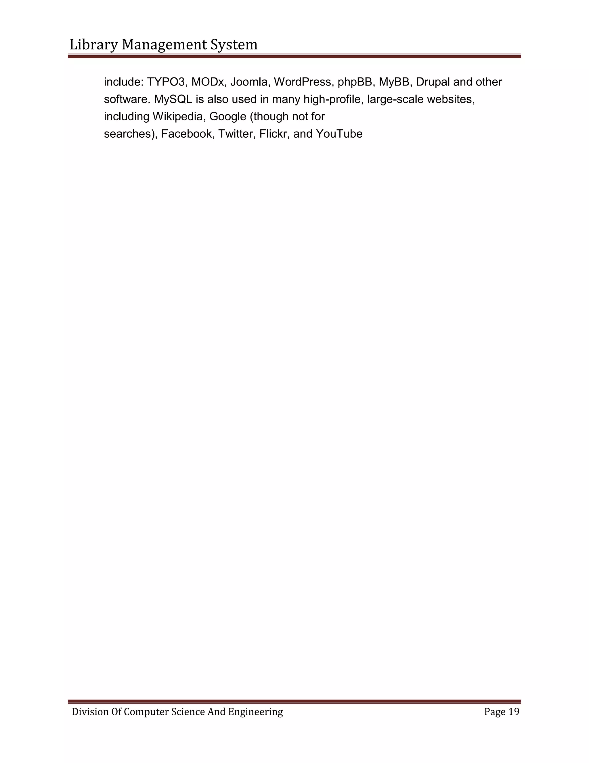 Library Management System
Division Of Computer Science And Engineering Page 19
include: TYPO3, MODx, Joomla, WordPress, phpBB, MyBB, Drupal and other
software. MySQL is also used in many high-profile, large-scale websites,
including Wikipedia, Google (though not for
searches), Facebook, Twitter, Flickr, and YouTube
 