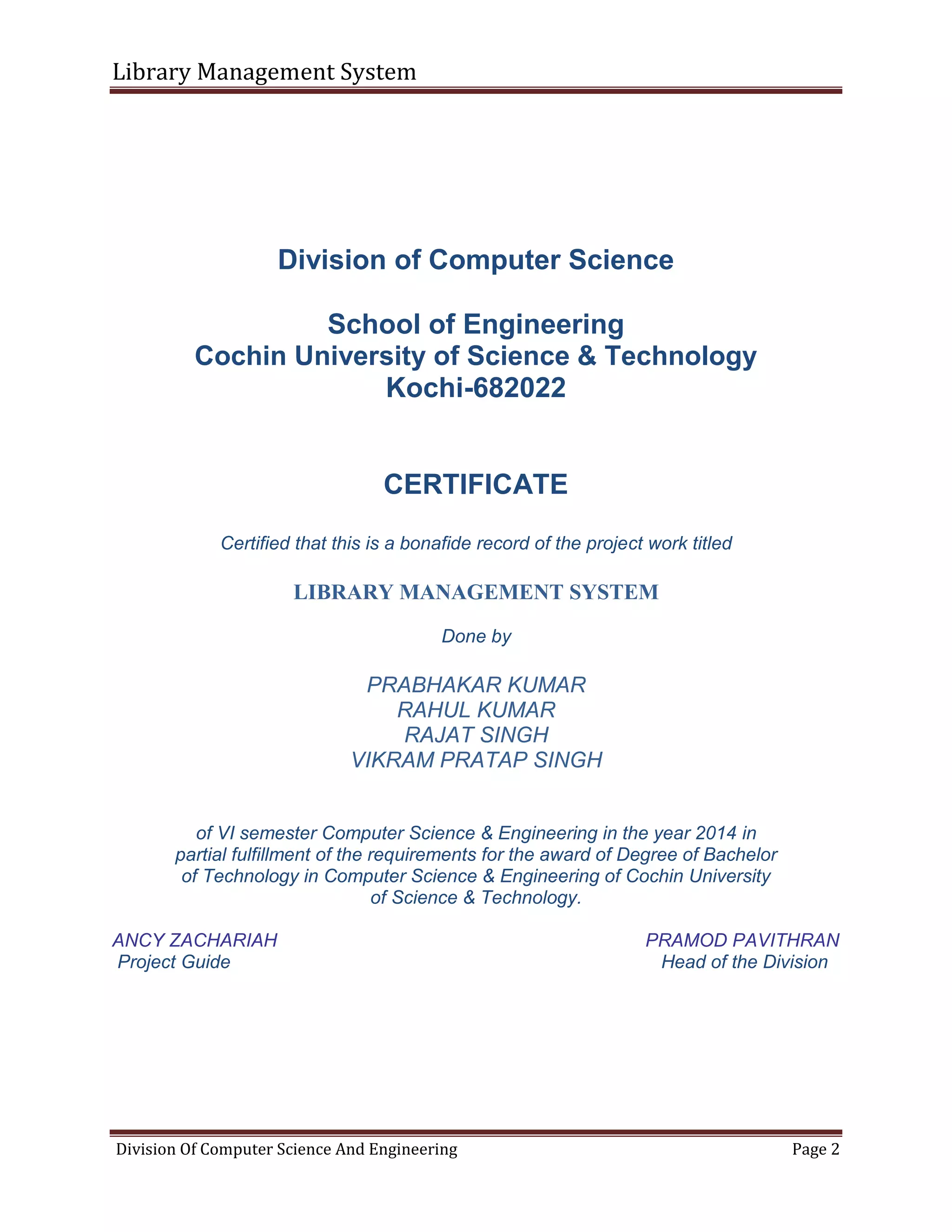 Library Management System
Division Of Computer Science And Engineering Page 2
Division of Computer Science
School of Engineering
Cochin University of Science & Technology
Kochi-682022
CERTIFICATE
Certified that this is a bonafide record of the project work titled
LIBRARY MANAGEMENT SYSTEM
Done by
PRABHAKAR KUMAR
RAHUL KUMAR
RAJAT SINGH
VIKRAM PRATAP SINGH
of VI semester Computer Science & Engineering in the year 2014 in
partial fulfillment of the requirements for the award of Degree of Bachelor
of Technology in Computer Science & Engineering of Cochin University
of Science & Technology.
ANCY ZACHARIAH PRAMOD PAVITHRAN
Project Guide Head of the Division
 