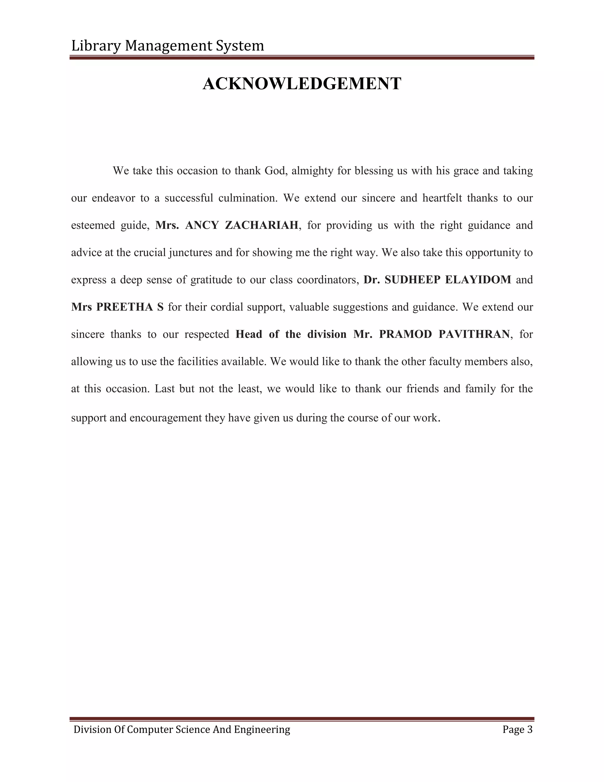 Library Management System
Division Of Computer Science And Engineering Page 3
ACKNOWLEDGEMENT
We take this occasion to thank God, almighty for blessing us with his grace and taking
our endeavor to a successful culmination. We extend our sincere and heartfelt thanks to our
esteemed guide, Mrs. ANCY ZACHARIAH, for providing us with the right guidance and
advice at the crucial junctures and for showing me the right way. We also take this opportunity to
express a deep sense of gratitude to our class coordinators, Dr. SUDHEEP ELAYIDOM and
Mrs PREETHA S for their cordial support, valuable suggestions and guidance. We extend our
sincere thanks to our respected Head of the division Mr. PRAMOD PAVITHRAN, for
allowing us to use the facilities available. We would like to thank the other faculty members also,
at this occasion. Last but not the least, we would like to thank our friends and family for the
support and encouragement they have given us during the course of our work.
 