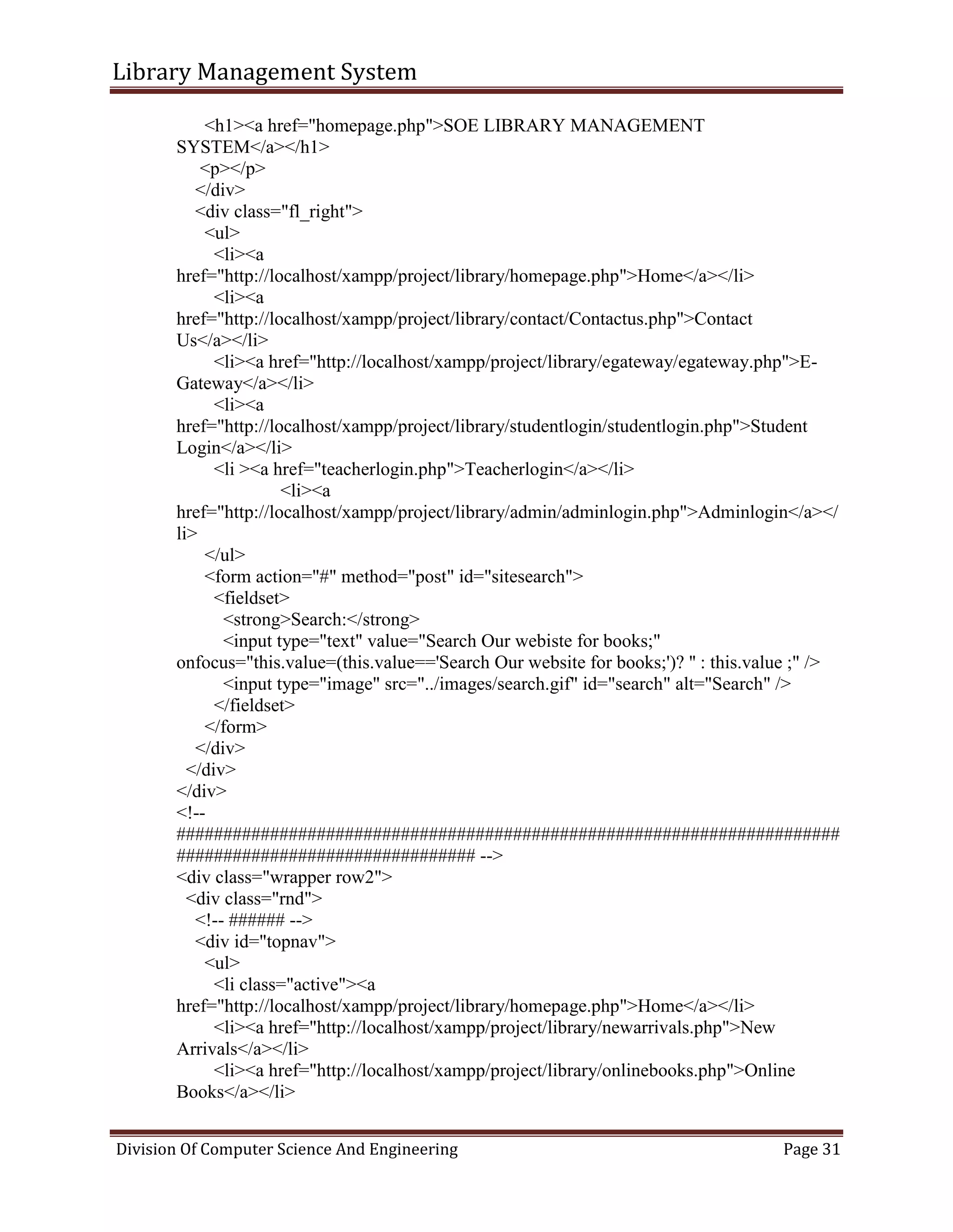 Library Management System
Division Of Computer Science And Engineering Page 31
<h1><a href="homepage.php">SOE LIBRARY MANAGEMENT
SYSTEM</a></h1>
<p></p>
</div>
<div class="fl_right">
<ul>
<li><a
href="http://localhost/xampp/project/library/homepage.php">Home</a></li>
<li><a
href="http://localhost/xampp/project/library/contact/Contactus.php">Contact
Us</a></li>
<li><a href="http://localhost/xampp/project/library/egateway/egateway.php">E-
Gateway</a></li>
<li><a
href="http://localhost/xampp/project/library/studentlogin/studentlogin.php">Student
Login</a></li>
<li ><a href="teacherlogin.php">Teacherlogin</a></li>
<li><a
href="http://localhost/xampp/project/library/admin/adminlogin.php">Adminlogin</a></
li>
</ul>
<form action="#" method="post" id="sitesearch">
<fieldset>
<strong>Search:</strong>
<input type="text" value="Search Our webiste for books;"
onfocus="this.value=(this.value=='Search Our website for books;')? '' : this.value ;" />
<input type="image" src="../images/search.gif" id="search" alt="Search" />
</fieldset>
</form>
</div>
</div>
</div>
<!--
#######################################################################
################################ -->
<div class="wrapper row2">
<div class="rnd">
<!-- ###### -->
<div id="topnav">
<ul>
<li class="active"><a
href="http://localhost/xampp/project/library/homepage.php">Home</a></li>
<li><a href="http://localhost/xampp/project/library/newarrivals.php">New
Arrivals</a></li>
<li><a href="http://localhost/xampp/project/library/onlinebooks.php">Online
Books</a></li>
 