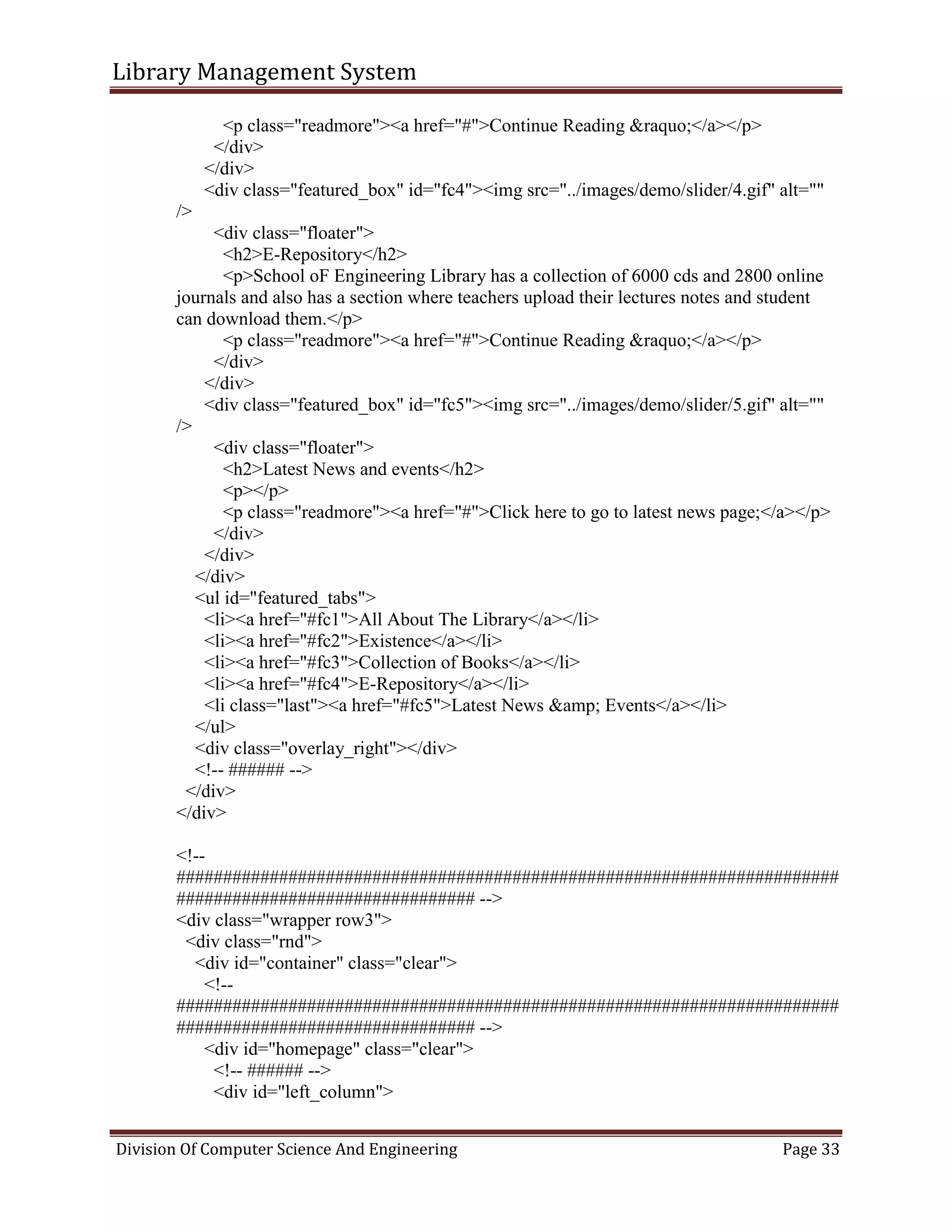 Library Management System
Division Of Computer Science And Engineering Page 33
<p class="readmore"><a href="#">Continue Reading &raquo;</a></p>
</div>
</div>
<div class="featured_box" id="fc4"><img src="../images/demo/slider/4.gif" alt=""
/>
<div class="floater">
<h2>E-Repository</h2>
<p>School oF Engineering Library has a collection of 6000 cds and 2800 online
journals and also has a section where teachers upload their lectures notes and student
can download them.</p>
<p class="readmore"><a href="#">Continue Reading &raquo;</a></p>
</div>
</div>
<div class="featured_box" id="fc5"><img src="../images/demo/slider/5.gif" alt=""
/>
<div class="floater">
<h2>Latest News and events</h2>
<p></p>
<p class="readmore"><a href="#">Click here to go to latest news page;</a></p>
</div>
</div>
</div>
<ul id="featured_tabs">
<li><a href="#fc1">All About The Library</a></li>
<li><a href="#fc2">Existence</a></li>
<li><a href="#fc3">Collection of Books</a></li>
<li><a href="#fc4">E-Repository</a></li>
<li class="last"><a href="#fc5">Latest News &amp; Events</a></li>
</ul>
<div class="overlay_right"></div>
<!-- ###### -->
</div>
</div>
<!--
#######################################################################
################################ -->
<div class="wrapper row3">
<div class="rnd">
<div id="container" class="clear">
<!--
#######################################################################
################################ -->
<div id="homepage" class="clear">
<!-- ###### -->
<div id="left_column">
 