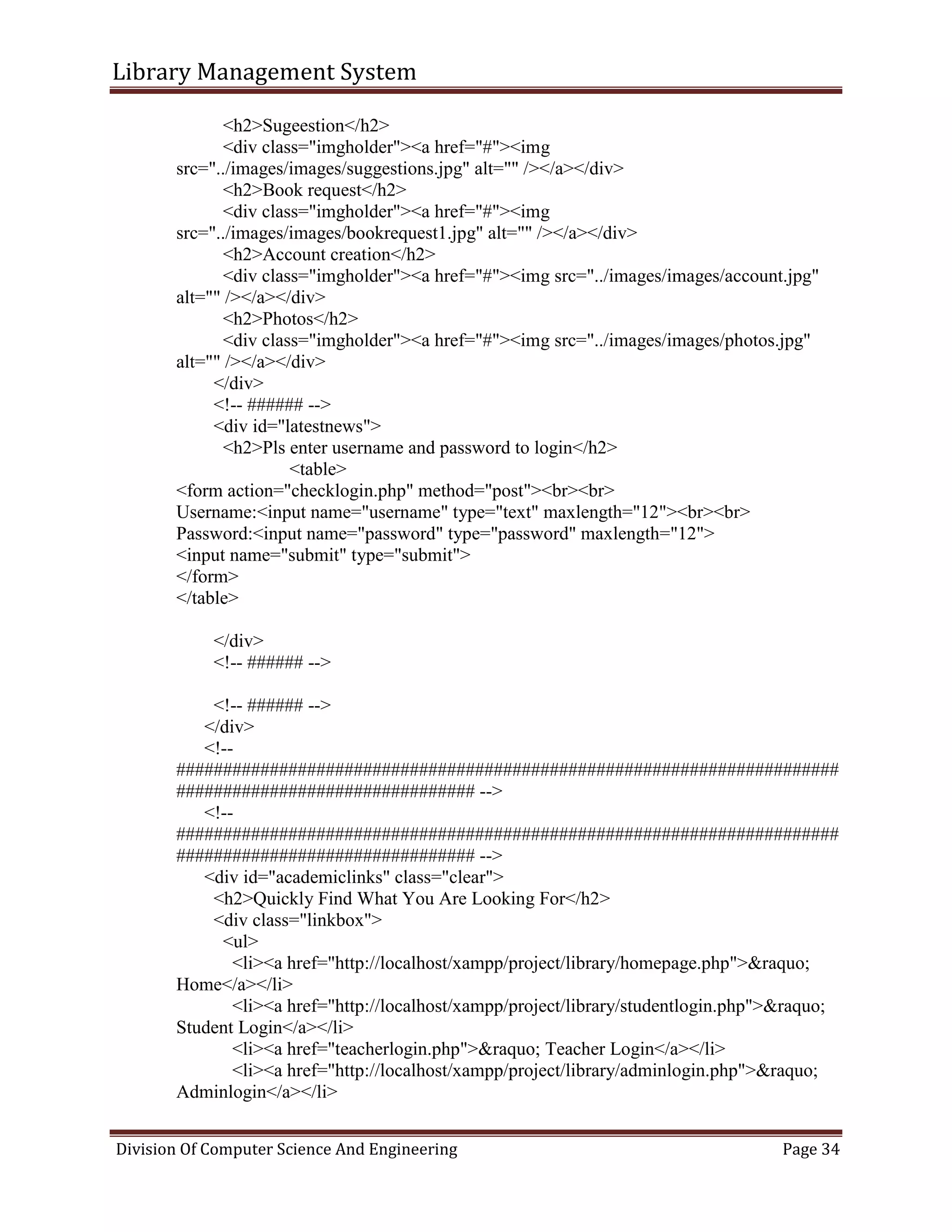 Library Management System
Division Of Computer Science And Engineering Page 34
<h2>Sugeestion</h2>
<div class="imgholder"><a href="#"><img
src="../images/images/suggestions.jpg" alt="" /></a></div>
<h2>Book request</h2>
<div class="imgholder"><a href="#"><img
src="../images/images/bookrequest1.jpg" alt="" /></a></div>
<h2>Account creation</h2>
<div class="imgholder"><a href="#"><img src="../images/images/account.jpg"
alt="" /></a></div>
<h2>Photos</h2>
<div class="imgholder"><a href="#"><img src="../images/images/photos.jpg"
alt="" /></a></div>
</div>
<!-- ###### -->
<div id="latestnews">
<h2>Pls enter username and password to login</h2>
<table>
<form action="checklogin.php" method="post"><br><br>
Username:<input name="username" type="text" maxlength="12"><br><br>
Password:<input name="password" type="password" maxlength="12">
<input name="submit" type="submit">
</form>
</table>
</div>
<!-- ###### -->
<!-- ###### -->
</div>
<!--
#######################################################################
################################ -->
<!--
#######################################################################
################################ -->
<div id="academiclinks" class="clear">
<h2>Quickly Find What You Are Looking For</h2>
<div class="linkbox">
<ul>
<li><a href="http://localhost/xampp/project/library/homepage.php">&raquo;
Home</a></li>
<li><a href="http://localhost/xampp/project/library/studentlogin.php">&raquo;
Student Login</a></li>
<li><a href="teacherlogin.php">&raquo; Teacher Login</a></li>
<li><a href="http://localhost/xampp/project/library/adminlogin.php">&raquo;
Adminlogin</a></li>
 