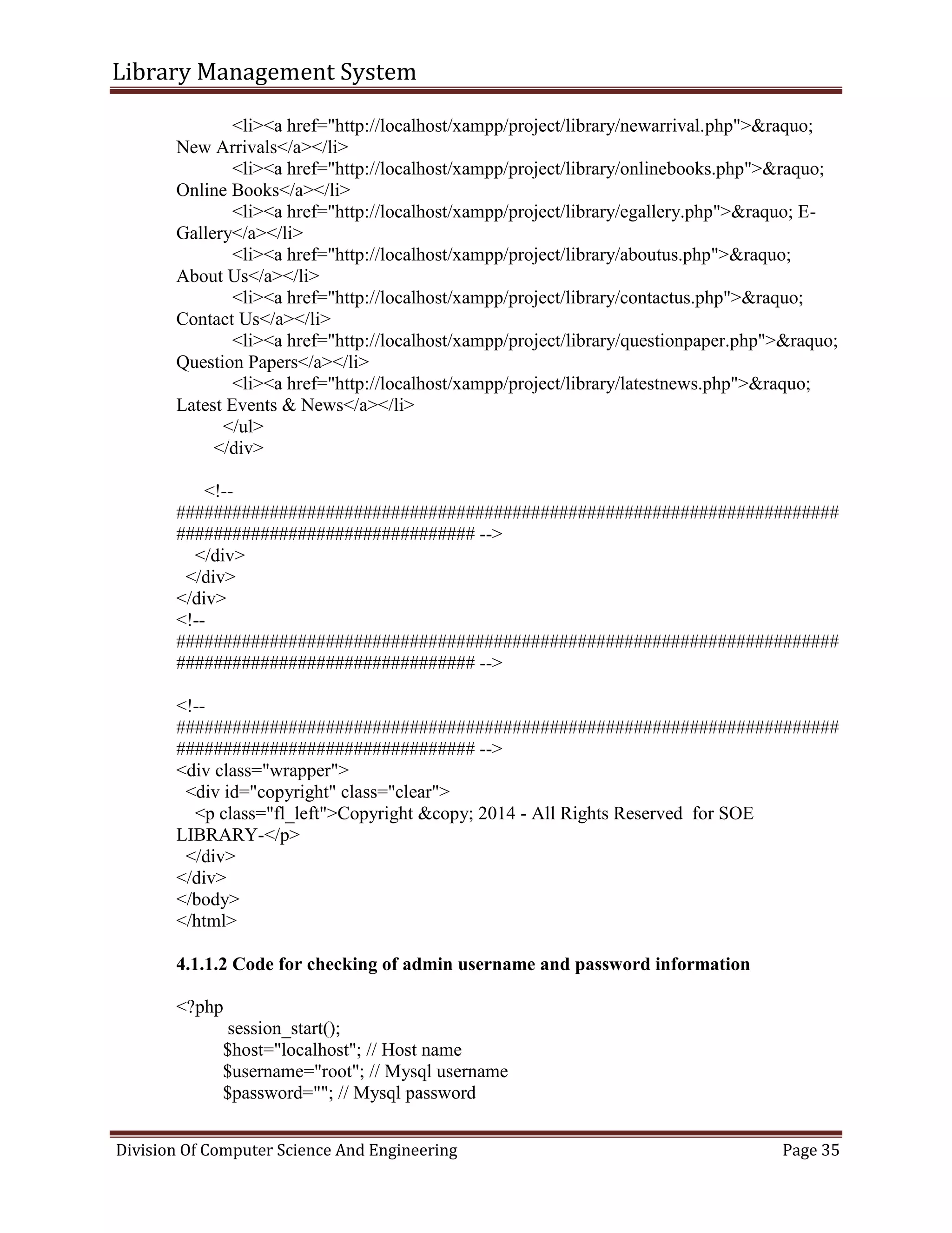 Library Management System
Division Of Computer Science And Engineering Page 35
<li><a href="http://localhost/xampp/project/library/newarrival.php">&raquo;
New Arrivals</a></li>
<li><a href="http://localhost/xampp/project/library/onlinebooks.php">&raquo;
Online Books</a></li>
<li><a href="http://localhost/xampp/project/library/egallery.php">&raquo; E-
Gallery</a></li>
<li><a href="http://localhost/xampp/project/library/aboutus.php">&raquo;
About Us</a></li>
<li><a href="http://localhost/xampp/project/library/contactus.php">&raquo;
Contact Us</a></li>
<li><a href="http://localhost/xampp/project/library/questionpaper.php">&raquo;
Question Papers</a></li>
<li><a href="http://localhost/xampp/project/library/latestnews.php">&raquo;
Latest Events & News</a></li>
</ul>
</div>
<!--
#######################################################################
################################ -->
</div>
</div>
</div>
<!--
#######################################################################
################################ -->
<!--
#######################################################################
################################ -->
<div class="wrapper">
<div id="copyright" class="clear">
<p class="fl_left">Copyright &copy; 2014 - All Rights Reserved for SOE
LIBRARY-</p>
</div>
</div>
</body>
</html>
4.1.1.2 Code for checking of admin username and password information
<?php
session_start();
$host="localhost"; // Host name
$username="root"; // Mysql username
$password=""; // Mysql password
 