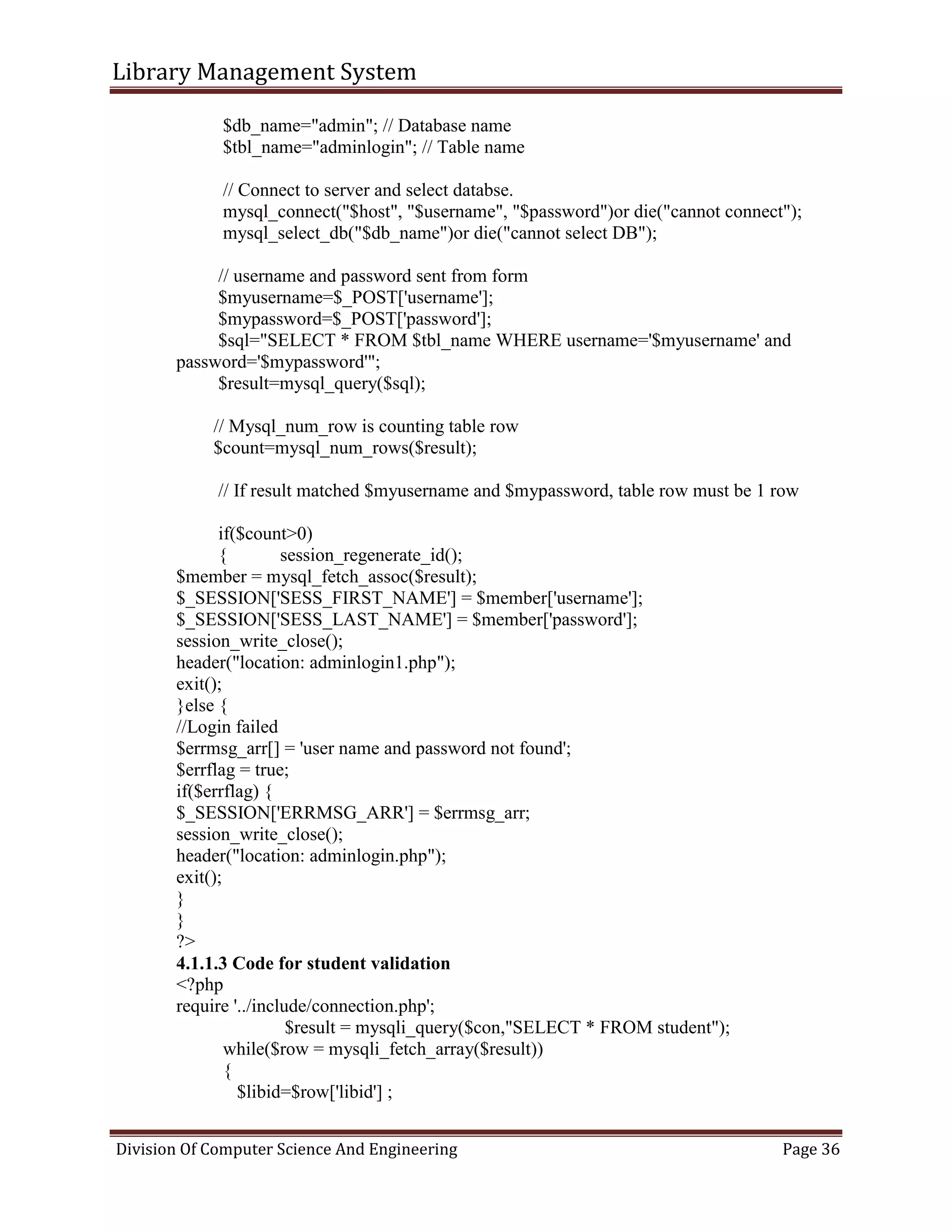 Library Management System
Division Of Computer Science And Engineering Page 36
$db_name="admin"; // Database name
$tbl_name="adminlogin"; // Table name
// Connect to server and select databse.
mysql_connect("$host", "$username", "$password")or die("cannot connect");
mysql_select_db("$db_name")or die("cannot select DB");
// username and password sent from form
$myusername=$_POST['username'];
$mypassword=$_POST['password'];
$sql="SELECT * FROM $tbl_name WHERE username='$myusername' and
password='$mypassword'";
$result=mysql_query($sql);
// Mysql_num_row is counting table row
$count=mysql_num_rows($result);
// If result matched $myusername and $mypassword, table row must be 1 row
if($count>0)
{ session_regenerate_id();
$member = mysql_fetch_assoc($result);
$_SESSION['SESS_FIRST_NAME'] = $member['username'];
$_SESSION['SESS_LAST_NAME'] = $member['password'];
session_write_close();
header("location: adminlogin1.php");
exit();
}else {
//Login failed
$errmsg_arr[] = 'user name and password not found';
$errflag = true;
if($errflag) {
$_SESSION['ERRMSG_ARR'] = $errmsg_arr;
session_write_close();
header("location: adminlogin.php");
exit();
}
}
?>
4.1.1.3 Code for student validation
<?php
require '../include/connection.php';
$result = mysqli_query($con,"SELECT * FROM student");
while($row = mysqli_fetch_array($result))
{
$libid=$row['libid'] ;
 
