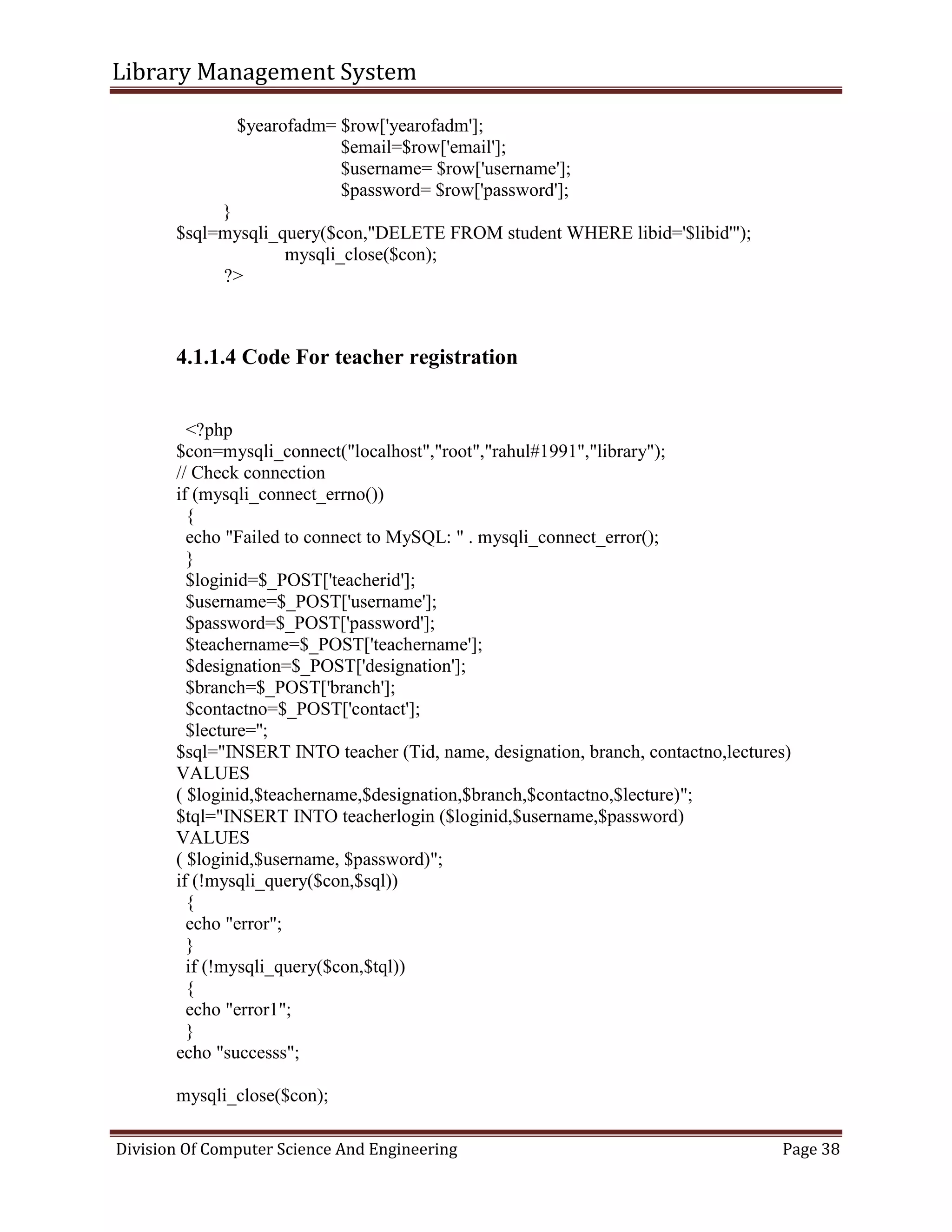 Library Management System
Division Of Computer Science And Engineering Page 38
$yearofadm= $row['yearofadm'];
$email=$row['email'];
$username= $row['username'];
$password= $row['password'];
}
$sql=mysqli_query($con,"DELETE FROM student WHERE libid='$libid'");
mysqli_close($con);
?>
4.1.1.4 Code For teacher registration
<?php
$con=mysqli_connect("localhost","root","rahul#1991","library");
// Check connection
if (mysqli_connect_errno())
{
echo "Failed to connect to MySQL: " . mysqli_connect_error();
}
$loginid=$_POST['teacherid'];
$username=$_POST['username'];
$password=$_POST['password'];
$teachername=$_POST['teachername'];
$designation=$_POST['designation'];
$branch=$_POST['branch'];
$contactno=$_POST['contact'];
$lecture='';
$sql="INSERT INTO teacher (Tid, name, designation, branch, contactno,lectures)
VALUES
( $loginid,$teachername,$designation,$branch,$contactno,$lecture)";
$tql="INSERT INTO teacherlogin ($loginid,$username,$password)
VALUES
( $loginid,$username, $password)";
if (!mysqli_query($con,$sql))
{
echo "error";
}
if (!mysqli_query($con,$tql))
{
echo "error1";
}
echo "successs";
mysqli_close($con);
 