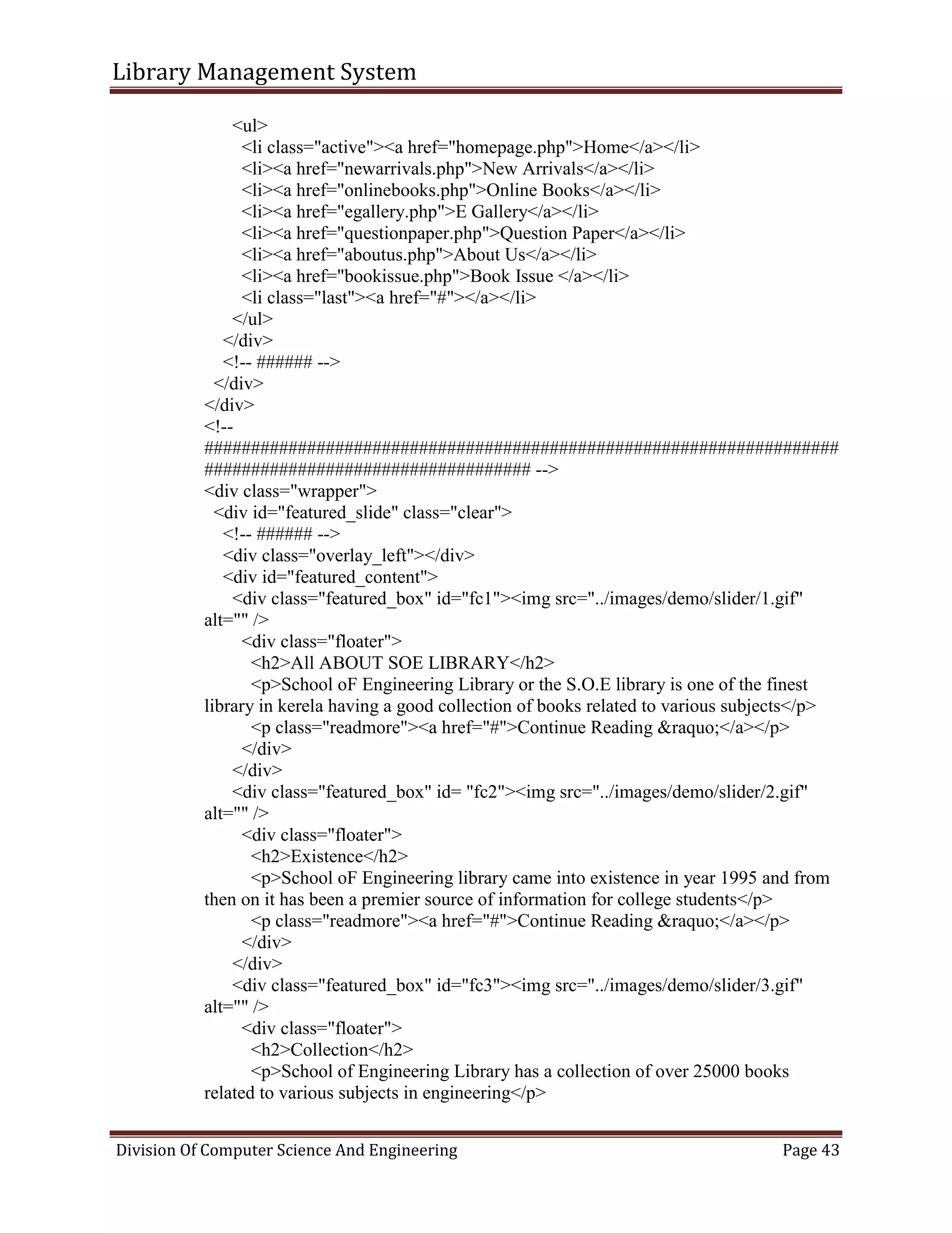 Library Management System
Division Of Computer Science And Engineering Page 43
<ul>
<li class="active"><a href="homepage.php">Home</a></li>
<li><a href="newarrivals.php">New Arrivals</a></li>
<li><a href="onlinebooks.php">Online Books</a></li>
<li><a href="egallery.php">E Gallery</a></li>
<li><a href="questionpaper.php">Question Paper</a></li>
<li><a href="aboutus.php">About Us</a></li>
<li><a href="bookissue.php">Book Issue </a></li>
<li class="last"><a href="#"></a></li>
</ul>
</div>
<!-- ###### -->
</div>
</div>
<!--
####################################################################
################################### -->
<div class="wrapper">
<div id="featured_slide" class="clear">
<!-- ###### -->
<div class="overlay_left"></div>
<div id="featured_content">
<div class="featured_box" id="fc1"><img src="../images/demo/slider/1.gif"
alt="" />
<div class="floater">
<h2>All ABOUT SOE LIBRARY</h2>
<p>School oF Engineering Library or the S.O.E library is one of the finest
library in kerela having a good collection of books related to various subjects</p>
<p class="readmore"><a href="#">Continue Reading &raquo;</a></p>
</div>
</div>
<div class="featured_box" id= "fc2"><img src="../images/demo/slider/2.gif"
alt="" />
<div class="floater">
<h2>Existence</h2>
<p>School oF Engineering library came into existence in year 1995 and from
then on it has been a premier source of information for college students</p>
<p class="readmore"><a href="#">Continue Reading &raquo;</a></p>
</div>
</div>
<div class="featured_box" id="fc3"><img src="../images/demo/slider/3.gif"
alt="" />
<div class="floater">
<h2>Collection</h2>
<p>School of Engineering Library has a collection of over 25000 books
related to various subjects in engineering</p>
 