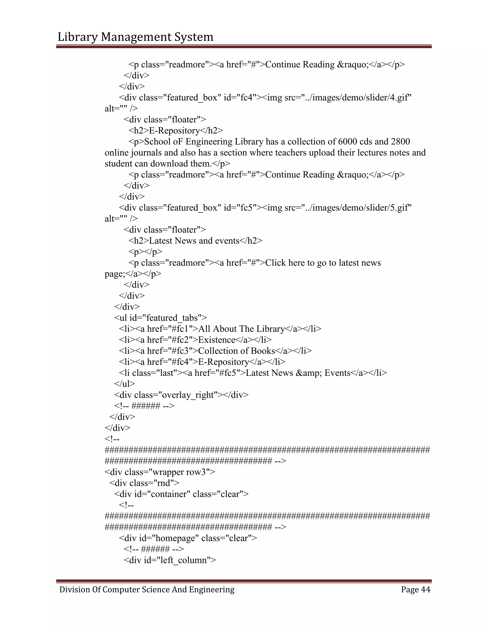 Library Management System
Division Of Computer Science And Engineering Page 44
<p class="readmore"><a href="#">Continue Reading &raquo;</a></p>
</div>
</div>
<div class="featured_box" id="fc4"><img src="../images/demo/slider/4.gif"
alt="" />
<div class="floater">
<h2>E-Repository</h2>
<p>School oF Engineering Library has a collection of 6000 cds and 2800
online journals and also has a section where teachers upload their lectures notes and
student can download them.</p>
<p class="readmore"><a href="#">Continue Reading &raquo;</a></p>
</div>
</div>
<div class="featured_box" id="fc5"><img src="../images/demo/slider/5.gif"
alt="" />
<div class="floater">
<h2>Latest News and events</h2>
<p></p>
<p class="readmore"><a href="#">Click here to go to latest news
page;</a></p>
</div>
</div>
</div>
<ul id="featured_tabs">
<li><a href="#fc1">All About The Library</a></li>
<li><a href="#fc2">Existence</a></li>
<li><a href="#fc3">Collection of Books</a></li>
<li><a href="#fc4">E-Repository</a></li>
<li class="last"><a href="#fc5">Latest News &amp; Events</a></li>
</ul>
<div class="overlay_right"></div>
<!-- ###### -->
</div>
</div>
<!--
####################################################################
################################### -->
<div class="wrapper row3">
<div class="rnd">
<div id="container" class="clear">
<!--
####################################################################
################################### -->
<div id="homepage" class="clear">
<!-- ###### -->
<div id="left_column">
 