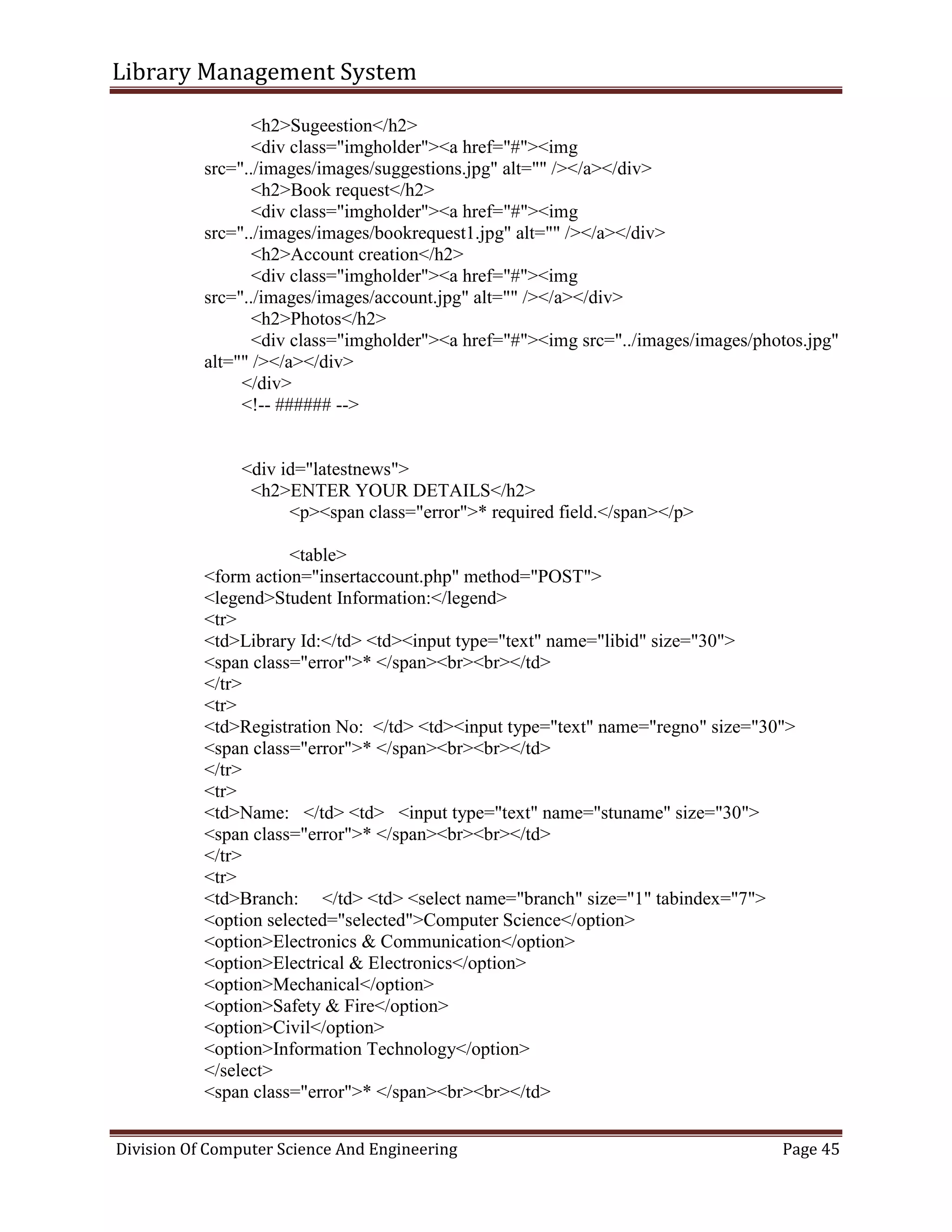 Library Management System
Division Of Computer Science And Engineering Page 45
<h2>Sugeestion</h2>
<div class="imgholder"><a href="#"><img
src="../images/images/suggestions.jpg" alt="" /></a></div>
<h2>Book request</h2>
<div class="imgholder"><a href="#"><img
src="../images/images/bookrequest1.jpg" alt="" /></a></div>
<h2>Account creation</h2>
<div class="imgholder"><a href="#"><img
src="../images/images/account.jpg" alt="" /></a></div>
<h2>Photos</h2>
<div class="imgholder"><a href="#"><img src="../images/images/photos.jpg"
alt="" /></a></div>
</div>
<!-- ###### -->
<div id="latestnews">
<h2>ENTER YOUR DETAILS</h2>
<p><span class="error">* required field.</span></p>
<table>
<form action="insertaccount.php" method="POST">
<legend>Student Information:</legend>
<tr>
<td>Library Id:</td> <td><input type="text" name="libid" size="30">
<span class="error">* </span><br><br></td>
</tr>
<tr>
<td>Registration No: </td> <td><input type="text" name="regno" size="30">
<span class="error">* </span><br><br></td>
</tr>
<tr>
<td>Name: </td> <td> <input type="text" name="stuname" size="30">
<span class="error">* </span><br><br></td>
</tr>
<tr>
<td>Branch: </td> <td> <select name="branch" size="1" tabindex="7">
<option selected="selected">Computer Science</option>
<option>Electronics & Communication</option>
<option>Electrical & Electronics</option>
<option>Mechanical</option>
<option>Safety & Fire</option>
<option>Civil</option>
<option>Information Technology</option>
</select>
<span class="error">* </span><br><br></td>
 