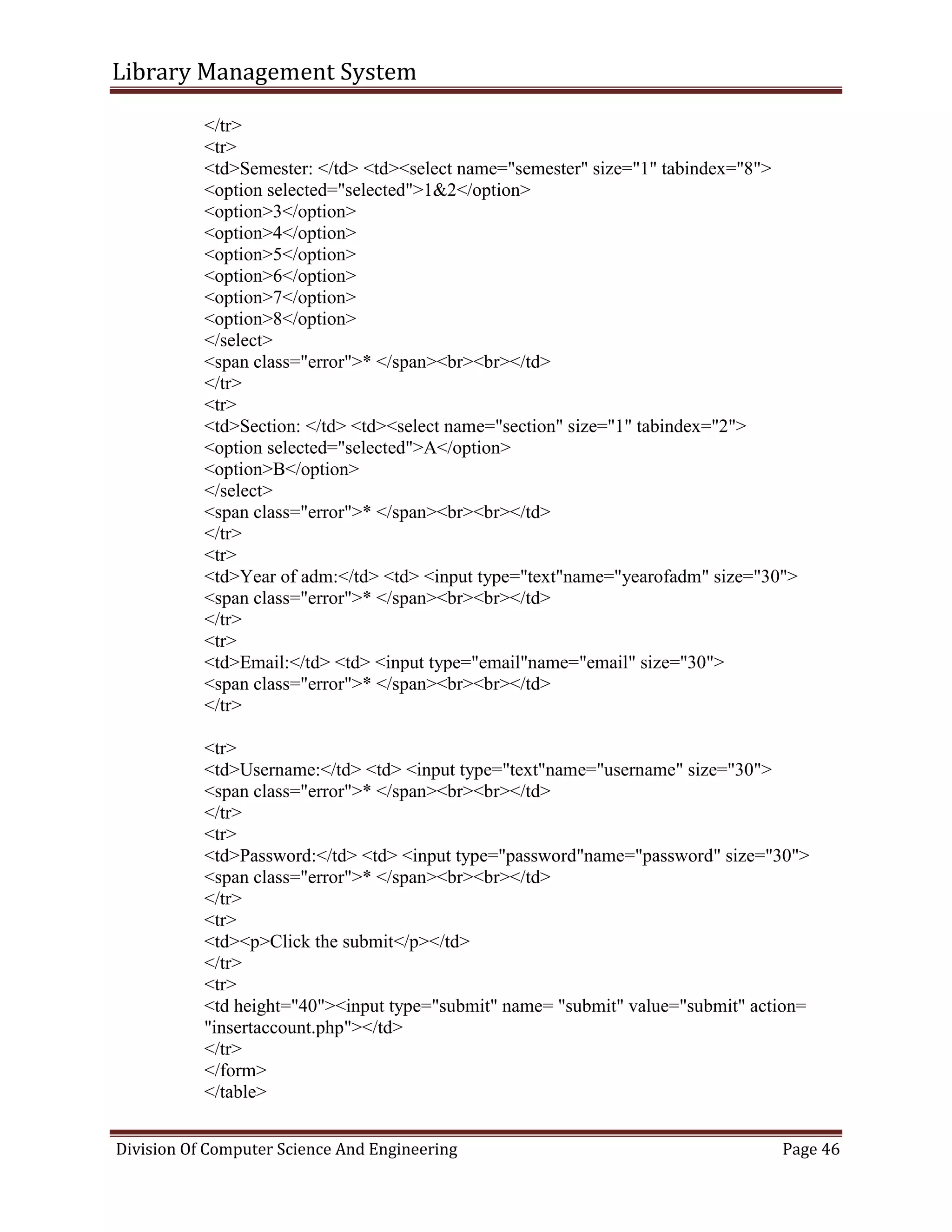 Library Management System
Division Of Computer Science And Engineering Page 46
</tr>
<tr>
<td>Semester: </td> <td><select name="semester" size="1" tabindex="8">
<option selected="selected">1&2</option>
<option>3</option>
<option>4</option>
<option>5</option>
<option>6</option>
<option>7</option>
<option>8</option>
</select>
<span class="error">* </span><br><br></td>
</tr>
<tr>
<td>Section: </td> <td><select name="section" size="1" tabindex="2">
<option selected="selected">A</option>
<option>B</option>
</select>
<span class="error">* </span><br><br></td>
</tr>
<tr>
<td>Year of adm:</td> <td> <input type="text"name="yearofadm" size="30">
<span class="error">* </span><br><br></td>
</tr>
<tr>
<td>Email:</td> <td> <input type="email"name="email" size="30">
<span class="error">* </span><br><br></td>
</tr>
<tr>
<td>Username:</td> <td> <input type="text"name="username" size="30">
<span class="error">* </span><br><br></td>
</tr>
<tr>
<td>Password:</td> <td> <input type="password"name="password" size="30">
<span class="error">* </span><br><br></td>
</tr>
<tr>
<td><p>Click the submit</p></td>
</tr>
<tr>
<td height="40"><input type="submit" name= "submit" value="submit" action=
"insertaccount.php"></td>
</tr>
</form>
</table>
 
