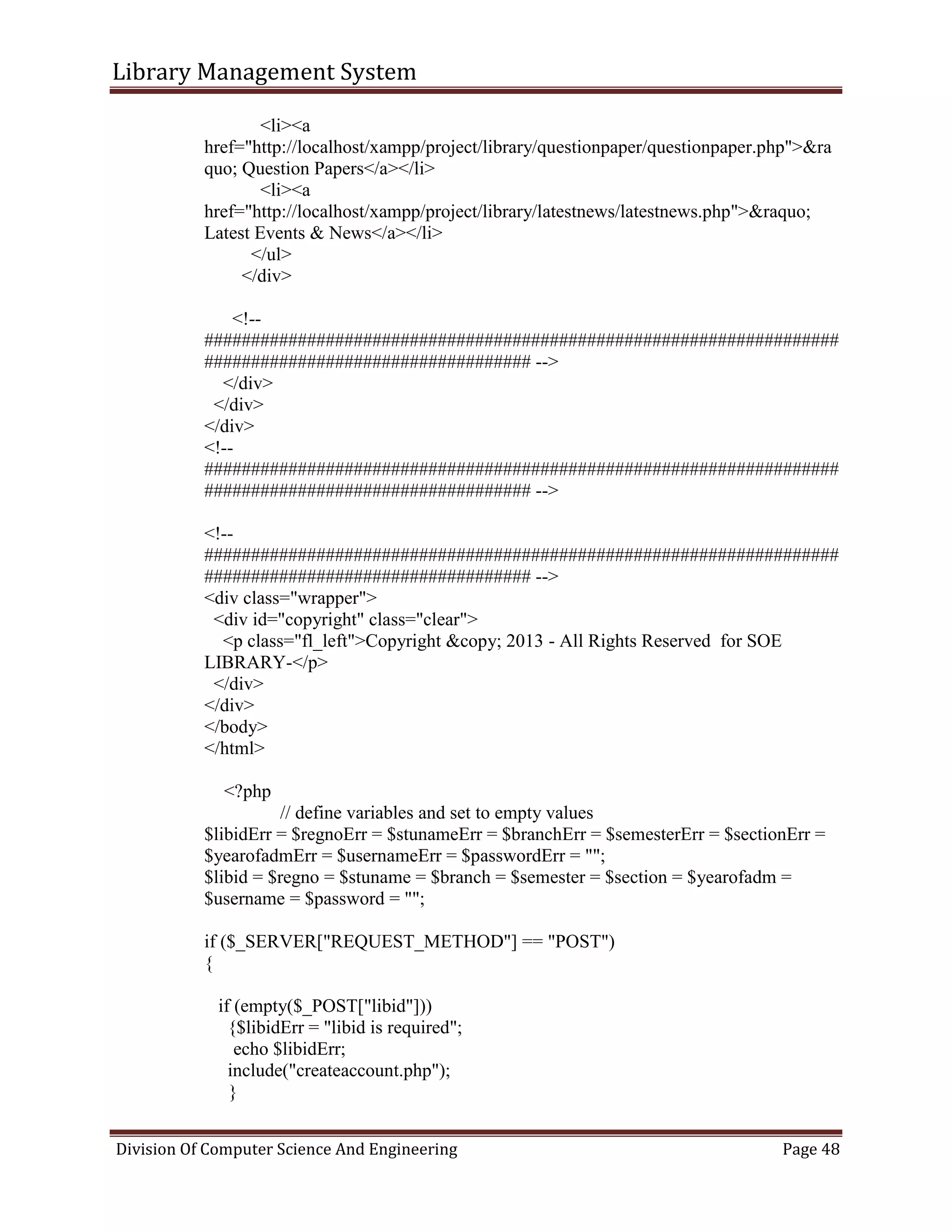 Library Management System
Division Of Computer Science And Engineering Page 48
<li><a
href="http://localhost/xampp/project/library/questionpaper/questionpaper.php">&ra
quo; Question Papers</a></li>
<li><a
href="http://localhost/xampp/project/library/latestnews/latestnews.php">&raquo;
Latest Events & News</a></li>
</ul>
</div>
<!--
####################################################################
################################### -->
</div>
</div>
</div>
<!--
####################################################################
################################### -->
<!--
####################################################################
################################### -->
<div class="wrapper">
<div id="copyright" class="clear">
<p class="fl_left">Copyright &copy; 2013 - All Rights Reserved for SOE
LIBRARY-</p>
</div>
</div>
</body>
</html>
<?php
// define variables and set to empty values
$libidErr = $regnoErr = $stunameErr = $branchErr = $semesterErr = $sectionErr =
$yearofadmErr = $usernameErr = $passwordErr = "";
$libid = $regno = $stuname = $branch = $semester = $section = $yearofadm =
$username = $password = "";
if ($_SERVER["REQUEST_METHOD"] == "POST")
{
if (empty($_POST["libid"]))
{$libidErr = "libid is required";
echo $libidErr;
include("createaccount.php");
}
 