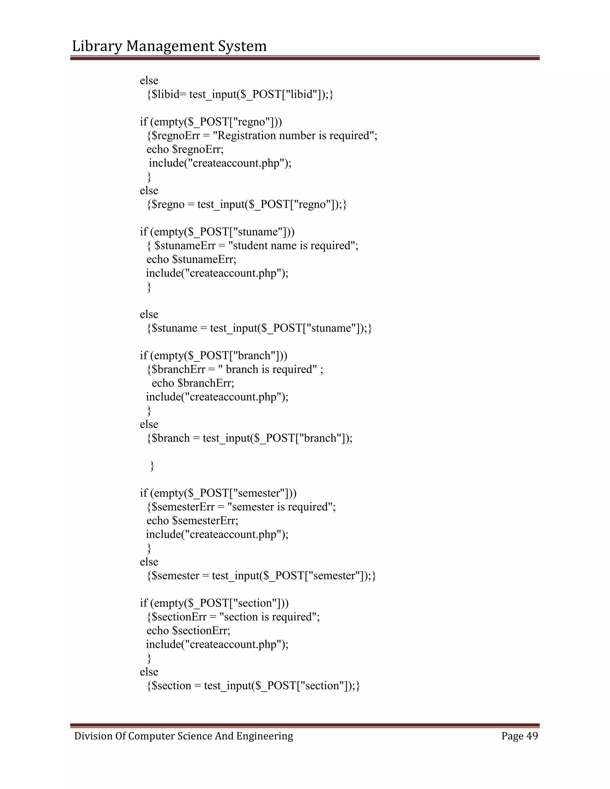 Library Management System
Division Of Computer Science And Engineering Page 49
else
{$libid= test_input($_POST["libid"]);}
if (empty($_POST["regno"]))
{$regnoErr = "Registration number is required";
echo $regnoErr;
include("createaccount.php");
}
else
{$regno = test_input($_POST["regno"]);}
if (empty($_POST["stuname"]))
{ $stunameErr = "student name is required";
echo $stunameErr;
include("createaccount.php");
}
else
{$stuname = test_input($_POST["stuname"]);}
if (empty($_POST["branch"]))
{$branchErr = " branch is required" ;
echo $branchErr;
include("createaccount.php");
}
else
{$branch = test_input($_POST["branch"]);
}
if (empty($_POST["semester"]))
{$semesterErr = "semester is required";
echo $semesterErr;
include("createaccount.php");
}
else
{$semester = test_input($_POST["semester"]);}
if (empty($_POST["section"]))
{$sectionErr = "section is required";
echo $sectionErr;
include("createaccount.php");
}
else
{$section = test_input($_POST["section"]);}
 