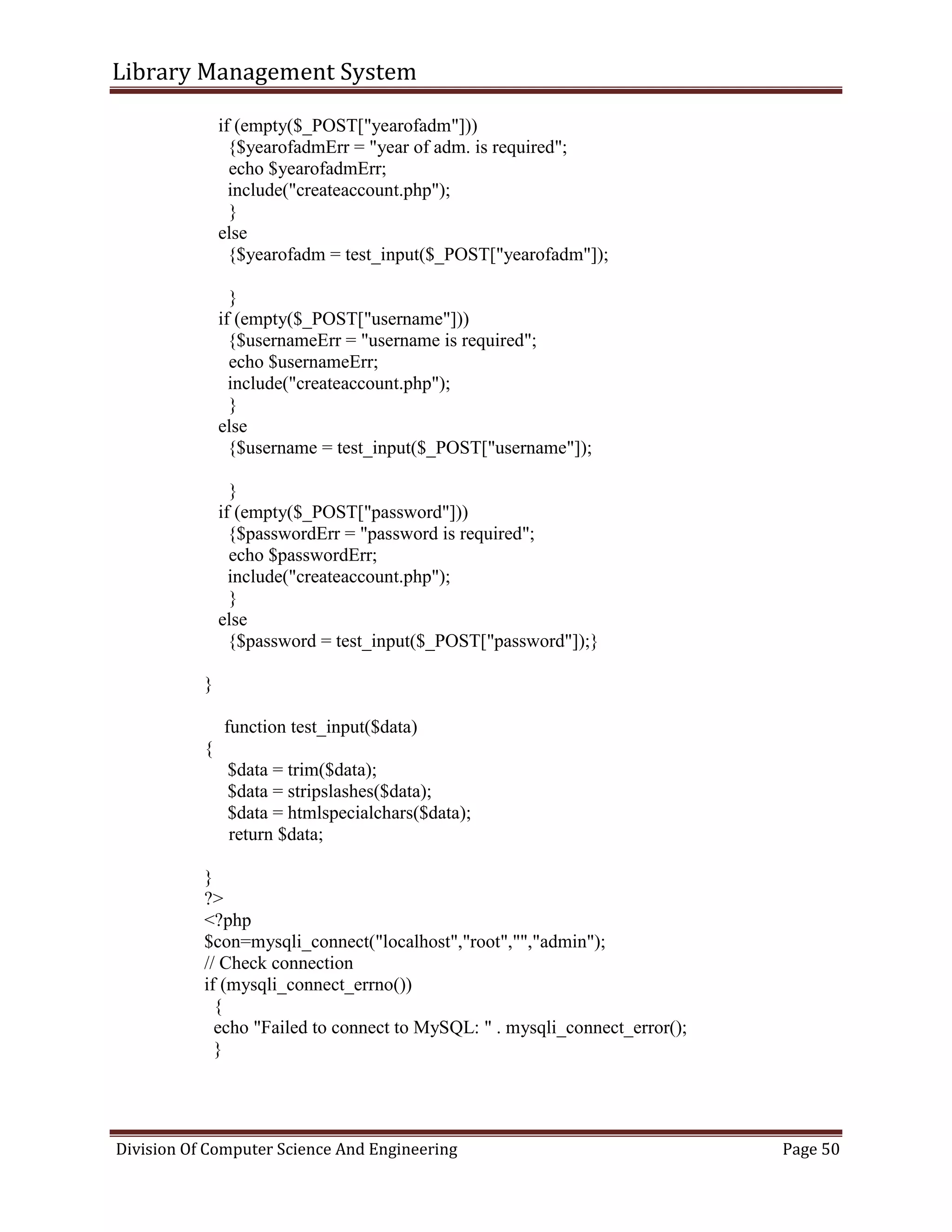 Library Management System
Division Of Computer Science And Engineering Page 50
if (empty($_POST["yearofadm"]))
{$yearofadmErr = "year of adm. is required";
echo $yearofadmErr;
include("createaccount.php");
}
else
{$yearofadm = test_input($_POST["yearofadm"]);
}
if (empty($_POST["username"]))
{$usernameErr = "username is required";
echo $usernameErr;
include("createaccount.php");
}
else
{$username = test_input($_POST["username"]);
}
if (empty($_POST["password"]))
{$passwordErr = "password is required";
echo $passwordErr;
include("createaccount.php");
}
else
{$password = test_input($_POST["password"]);}
}
function test_input($data)
{
$data = trim($data);
$data = stripslashes($data);
$data = htmlspecialchars($data);
return $data;
}
?>
<?php
$con=mysqli_connect("localhost","root","","admin");
// Check connection
if (mysqli_connect_errno())
{
echo "Failed to connect to MySQL: " . mysqli_connect_error();
}
 