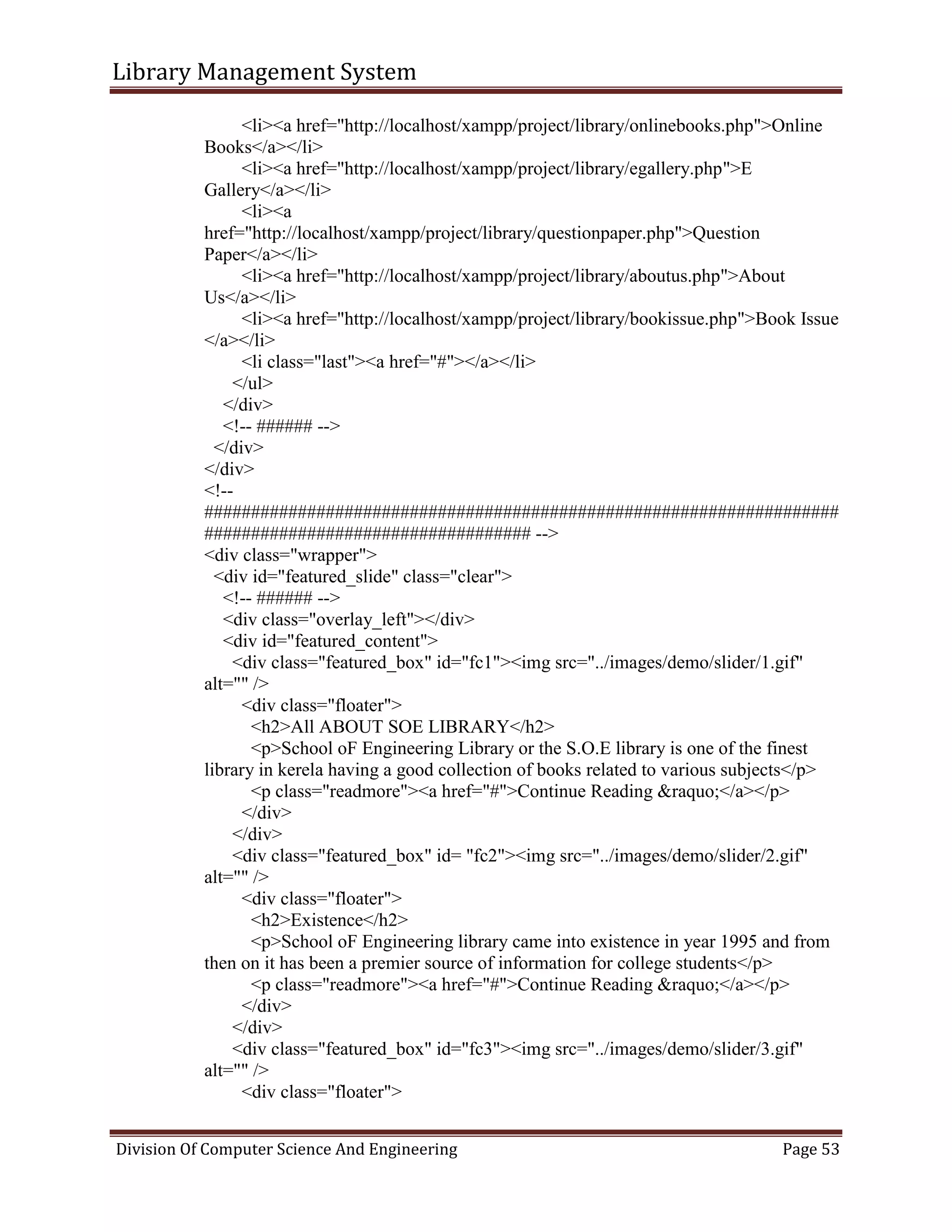 Library Management System
Division Of Computer Science And Engineering Page 53
<li><a href="http://localhost/xampp/project/library/onlinebooks.php">Online
Books</a></li>
<li><a href="http://localhost/xampp/project/library/egallery.php">E
Gallery</a></li>
<li><a
href="http://localhost/xampp/project/library/questionpaper.php">Question
Paper</a></li>
<li><a href="http://localhost/xampp/project/library/aboutus.php">About
Us</a></li>
<li><a href="http://localhost/xampp/project/library/bookissue.php">Book Issue
</a></li>
<li class="last"><a href="#"></a></li>
</ul>
</div>
<!-- ###### -->
</div>
</div>
<!--
####################################################################
################################### -->
<div class="wrapper">
<div id="featured_slide" class="clear">
<!-- ###### -->
<div class="overlay_left"></div>
<div id="featured_content">
<div class="featured_box" id="fc1"><img src="../images/demo/slider/1.gif"
alt="" />
<div class="floater">
<h2>All ABOUT SOE LIBRARY</h2>
<p>School oF Engineering Library or the S.O.E library is one of the finest
library in kerela having a good collection of books related to various subjects</p>
<p class="readmore"><a href="#">Continue Reading &raquo;</a></p>
</div>
</div>
<div class="featured_box" id= "fc2"><img src="../images/demo/slider/2.gif"
alt="" />
<div class="floater">
<h2>Existence</h2>
<p>School oF Engineering library came into existence in year 1995 and from
then on it has been a premier source of information for college students</p>
<p class="readmore"><a href="#">Continue Reading &raquo;</a></p>
</div>
</div>
<div class="featured_box" id="fc3"><img src="../images/demo/slider/3.gif"
alt="" />
<div class="floater">
 