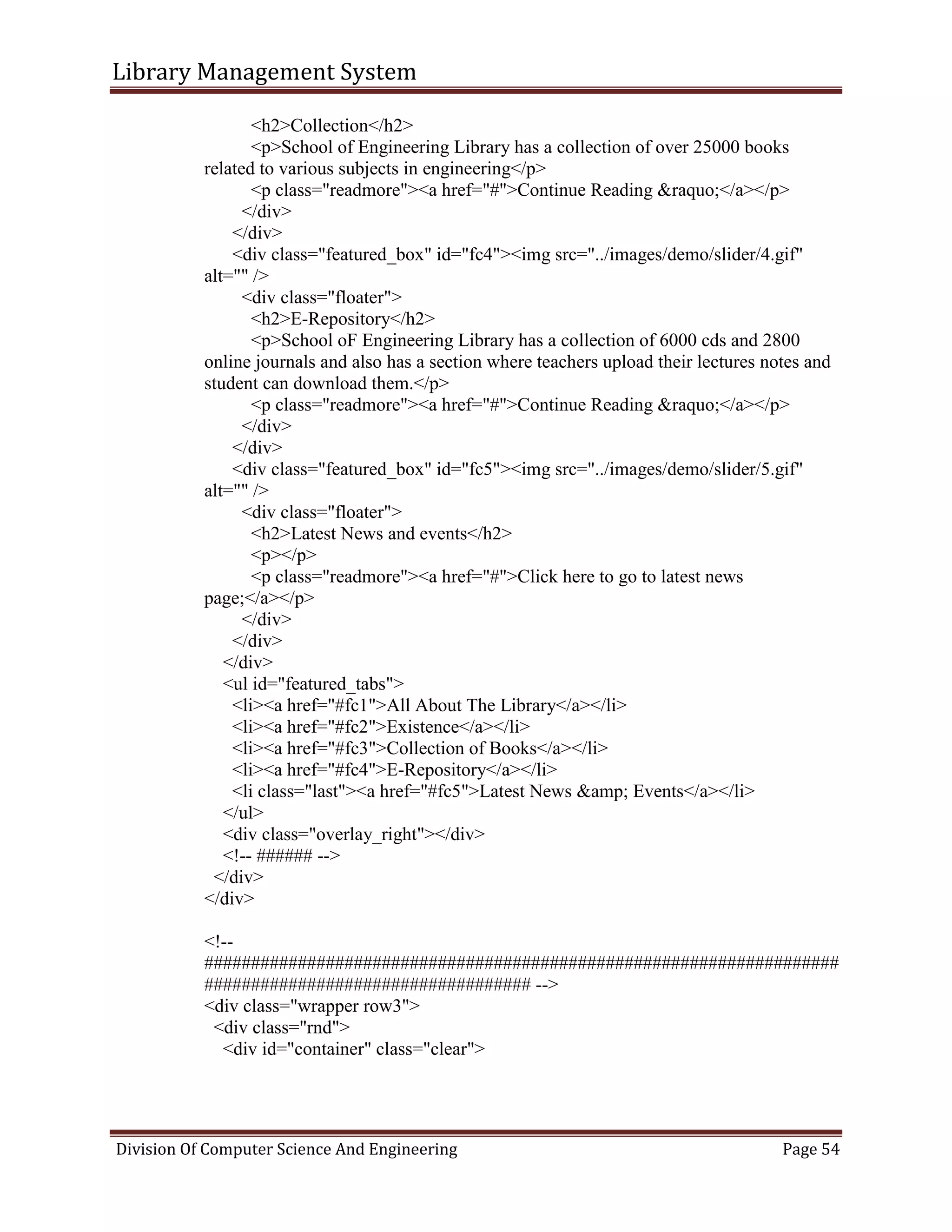 Library Management System
Division Of Computer Science And Engineering Page 54
<h2>Collection</h2>
<p>School of Engineering Library has a collection of over 25000 books
related to various subjects in engineering</p>
<p class="readmore"><a href="#">Continue Reading &raquo;</a></p>
</div>
</div>
<div class="featured_box" id="fc4"><img src="../images/demo/slider/4.gif"
alt="" />
<div class="floater">
<h2>E-Repository</h2>
<p>School oF Engineering Library has a collection of 6000 cds and 2800
online journals and also has a section where teachers upload their lectures notes and
student can download them.</p>
<p class="readmore"><a href="#">Continue Reading &raquo;</a></p>
</div>
</div>
<div class="featured_box" id="fc5"><img src="../images/demo/slider/5.gif"
alt="" />
<div class="floater">
<h2>Latest News and events</h2>
<p></p>
<p class="readmore"><a href="#">Click here to go to latest news
page;</a></p>
</div>
</div>
</div>
<ul id="featured_tabs">
<li><a href="#fc1">All About The Library</a></li>
<li><a href="#fc2">Existence</a></li>
<li><a href="#fc3">Collection of Books</a></li>
<li><a href="#fc4">E-Repository</a></li>
<li class="last"><a href="#fc5">Latest News &amp; Events</a></li>
</ul>
<div class="overlay_right"></div>
<!-- ###### -->
</div>
</div>
<!--
####################################################################
################################### -->
<div class="wrapper row3">
<div class="rnd">
<div id="container" class="clear">
 