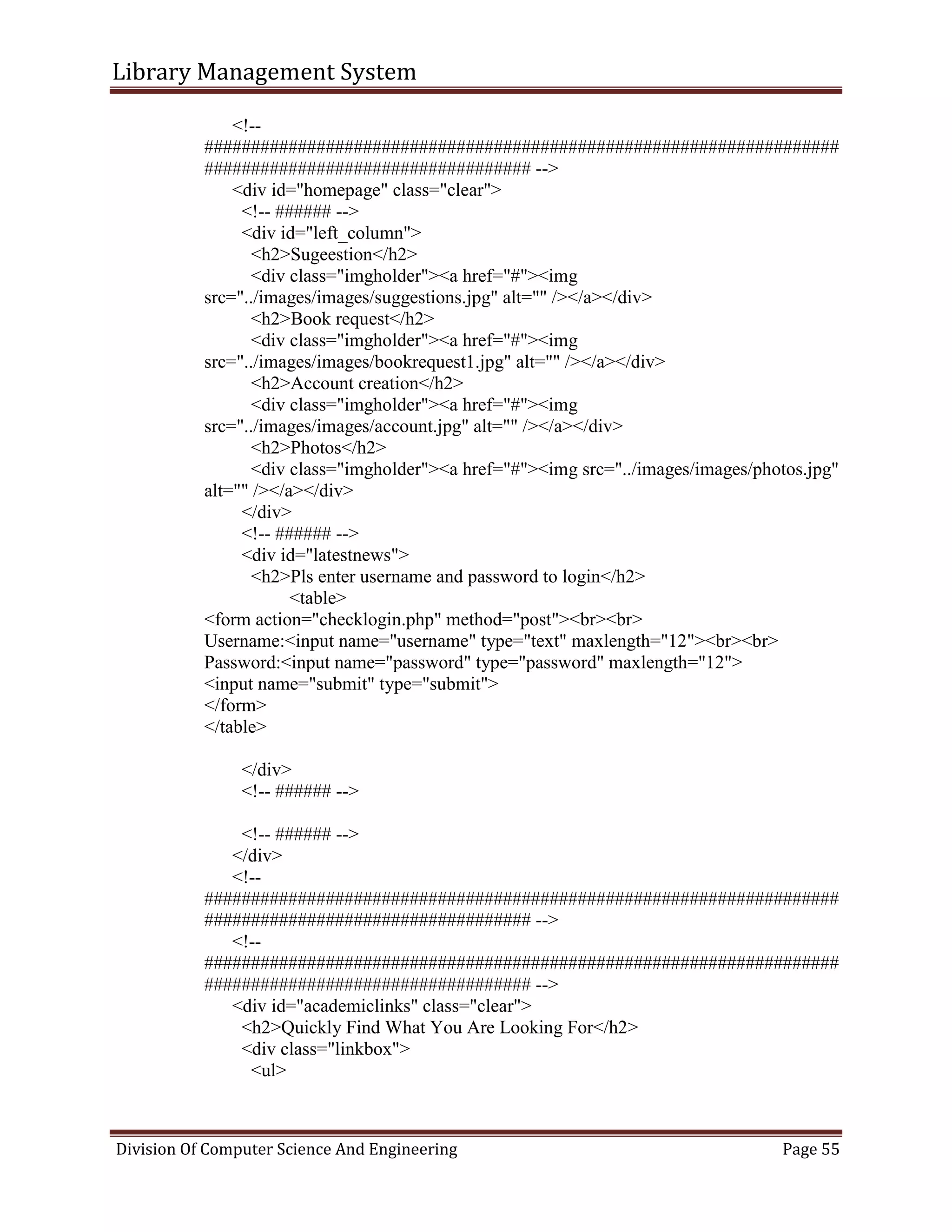 Library Management System
Division Of Computer Science And Engineering Page 55
<!--
####################################################################
################################### -->
<div id="homepage" class="clear">
<!-- ###### -->
<div id="left_column">
<h2>Sugeestion</h2>
<div class="imgholder"><a href="#"><img
src="../images/images/suggestions.jpg" alt="" /></a></div>
<h2>Book request</h2>
<div class="imgholder"><a href="#"><img
src="../images/images/bookrequest1.jpg" alt="" /></a></div>
<h2>Account creation</h2>
<div class="imgholder"><a href="#"><img
src="../images/images/account.jpg" alt="" /></a></div>
<h2>Photos</h2>
<div class="imgholder"><a href="#"><img src="../images/images/photos.jpg"
alt="" /></a></div>
</div>
<!-- ###### -->
<div id="latestnews">
<h2>Pls enter username and password to login</h2>
<table>
<form action="checklogin.php" method="post"><br><br>
Username:<input name="username" type="text" maxlength="12"><br><br>
Password:<input name="password" type="password" maxlength="12">
<input name="submit" type="submit">
</form>
</table>
</div>
<!-- ###### -->
<!-- ###### -->
</div>
<!--
####################################################################
################################### -->
<!--
####################################################################
################################### -->
<div id="academiclinks" class="clear">
<h2>Quickly Find What You Are Looking For</h2>
<div class="linkbox">
<ul>
 