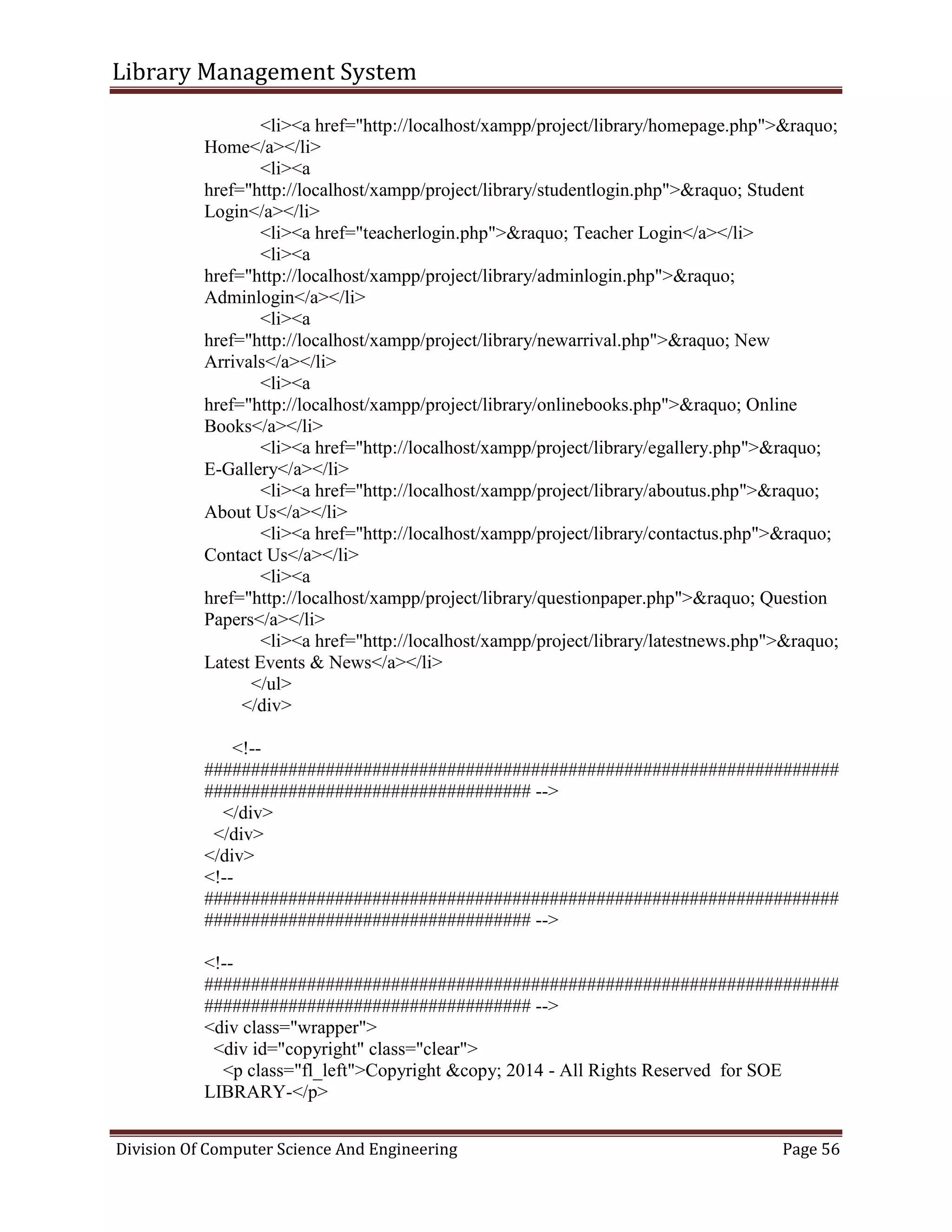 Library Management System
Division Of Computer Science And Engineering Page 56
<li><a href="http://localhost/xampp/project/library/homepage.php">&raquo;
Home</a></li>
<li><a
href="http://localhost/xampp/project/library/studentlogin.php">&raquo; Student
Login</a></li>
<li><a href="teacherlogin.php">&raquo; Teacher Login</a></li>
<li><a
href="http://localhost/xampp/project/library/adminlogin.php">&raquo;
Adminlogin</a></li>
<li><a
href="http://localhost/xampp/project/library/newarrival.php">&raquo; New
Arrivals</a></li>
<li><a
href="http://localhost/xampp/project/library/onlinebooks.php">&raquo; Online
Books</a></li>
<li><a href="http://localhost/xampp/project/library/egallery.php">&raquo;
E-Gallery</a></li>
<li><a href="http://localhost/xampp/project/library/aboutus.php">&raquo;
About Us</a></li>
<li><a href="http://localhost/xampp/project/library/contactus.php">&raquo;
Contact Us</a></li>
<li><a
href="http://localhost/xampp/project/library/questionpaper.php">&raquo; Question
Papers</a></li>
<li><a href="http://localhost/xampp/project/library/latestnews.php">&raquo;
Latest Events & News</a></li>
</ul>
</div>
<!--
####################################################################
################################### -->
</div>
</div>
</div>
<!--
####################################################################
################################### -->
<!--
####################################################################
################################### -->
<div class="wrapper">
<div id="copyright" class="clear">
<p class="fl_left">Copyright &copy; 2014 - All Rights Reserved for SOE
LIBRARY-</p>
 