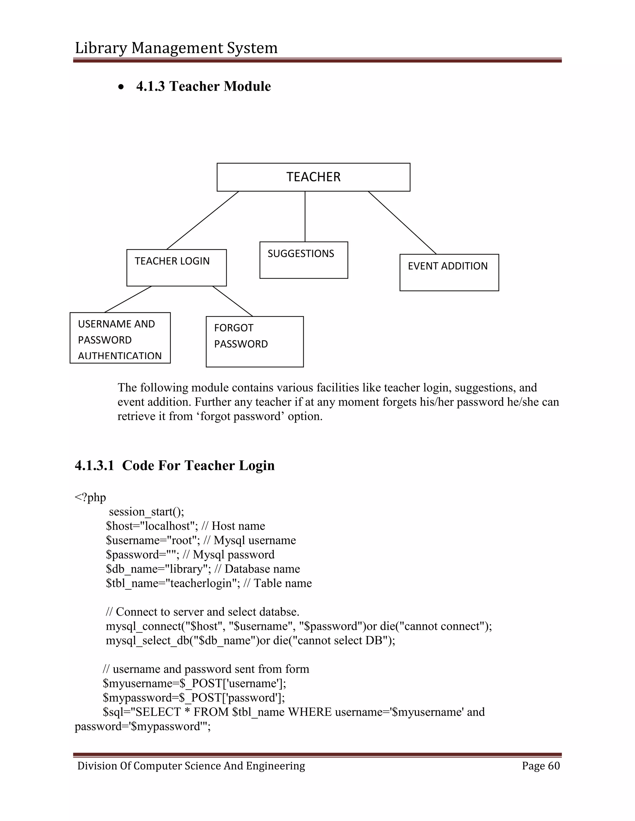 Library Management System
Division Of Computer Science And Engineering Page 60
 4.1.3 Teacher Module
The following module contains various facilities like teacher login, suggestions, and
event addition. Further any teacher if at any moment forgets his/her password he/she can
retrieve it from ‘forgot password’ option.
4.1.3.1 Code For Teacher Login
<?php
session_start();
$host="localhost"; // Host name
$username="root"; // Mysql username
$password=""; // Mysql password
$db_name="library"; // Database name
$tbl_name="teacherlogin"; // Table name
// Connect to server and select databse.
mysql_connect("$host", "$username", "$password")or die("cannot connect");
mysql_select_db("$db_name")or die("cannot select DB");
// username and password sent from form
$myusername=$_POST['username'];
$mypassword=$_POST['password'];
$sql="SELECT * FROM $tbl_name WHERE username='$myusername' and
password='$mypassword'";
TEACHER
TEACHER LOGIN EVENT ADDITION
USERNAME AND
PASSWORD
AUTHENTICATION
FORGOT
PASSWORD
SUGGESTIONS
 