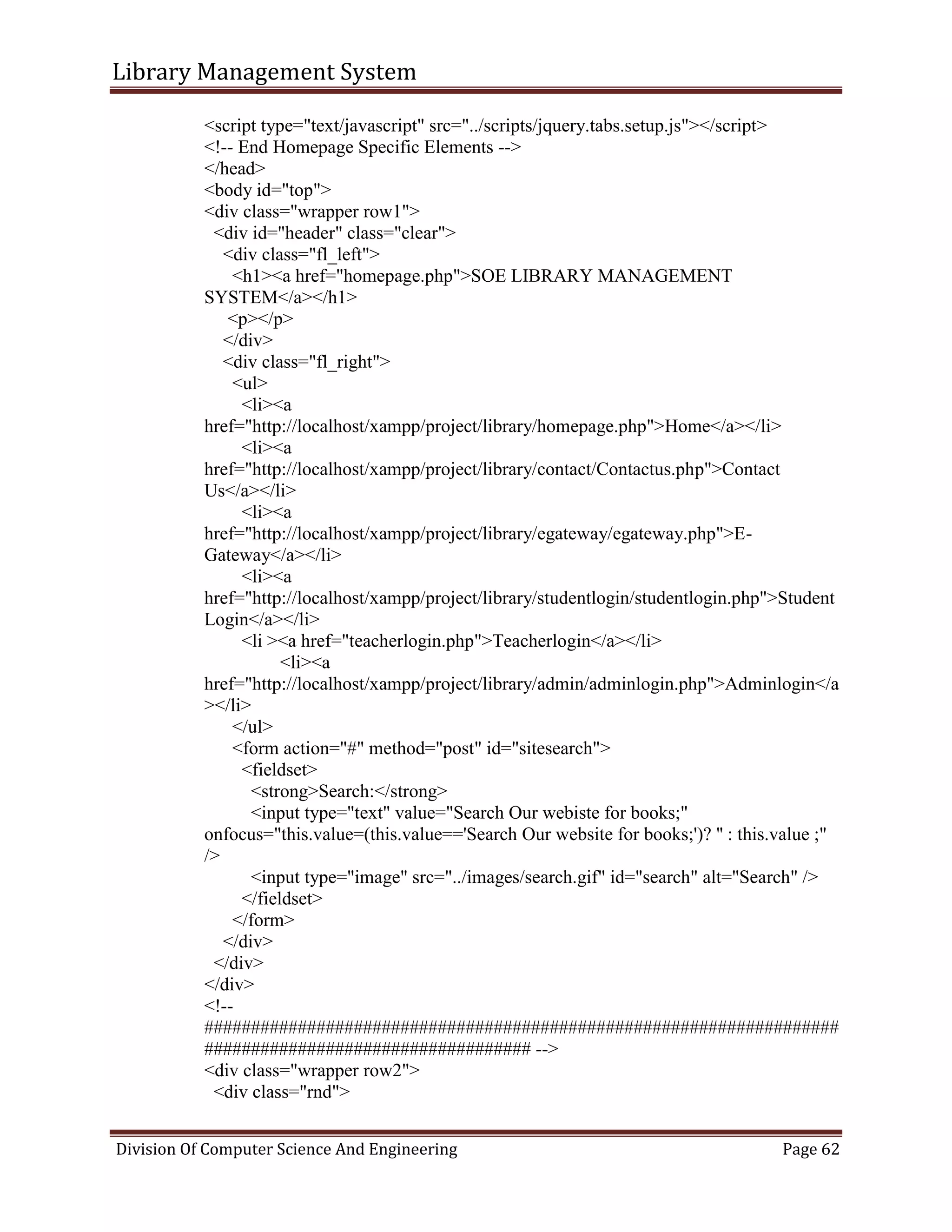 Library Management System
Division Of Computer Science And Engineering Page 62
<script type="text/javascript" src="../scripts/jquery.tabs.setup.js"></script>
<!-- End Homepage Specific Elements -->
</head>
<body id="top">
<div class="wrapper row1">
<div id="header" class="clear">
<div class="fl_left">
<h1><a href="homepage.php">SOE LIBRARY MANAGEMENT
SYSTEM</a></h1>
<p></p>
</div>
<div class="fl_right">
<ul>
<li><a
href="http://localhost/xampp/project/library/homepage.php">Home</a></li>
<li><a
href="http://localhost/xampp/project/library/contact/Contactus.php">Contact
Us</a></li>
<li><a
href="http://localhost/xampp/project/library/egateway/egateway.php">E-
Gateway</a></li>
<li><a
href="http://localhost/xampp/project/library/studentlogin/studentlogin.php">Student
Login</a></li>
<li ><a href="teacherlogin.php">Teacherlogin</a></li>
<li><a
href="http://localhost/xampp/project/library/admin/adminlogin.php">Adminlogin</a
></li>
</ul>
<form action="#" method="post" id="sitesearch">
<fieldset>
<strong>Search:</strong>
<input type="text" value="Search Our webiste for books;"
onfocus="this.value=(this.value=='Search Our website for books;')? '' : this.value ;"
/>
<input type="image" src="../images/search.gif" id="search" alt="Search" />
</fieldset>
</form>
</div>
</div>
</div>
<!--
####################################################################
################################### -->
<div class="wrapper row2">
<div class="rnd">
 