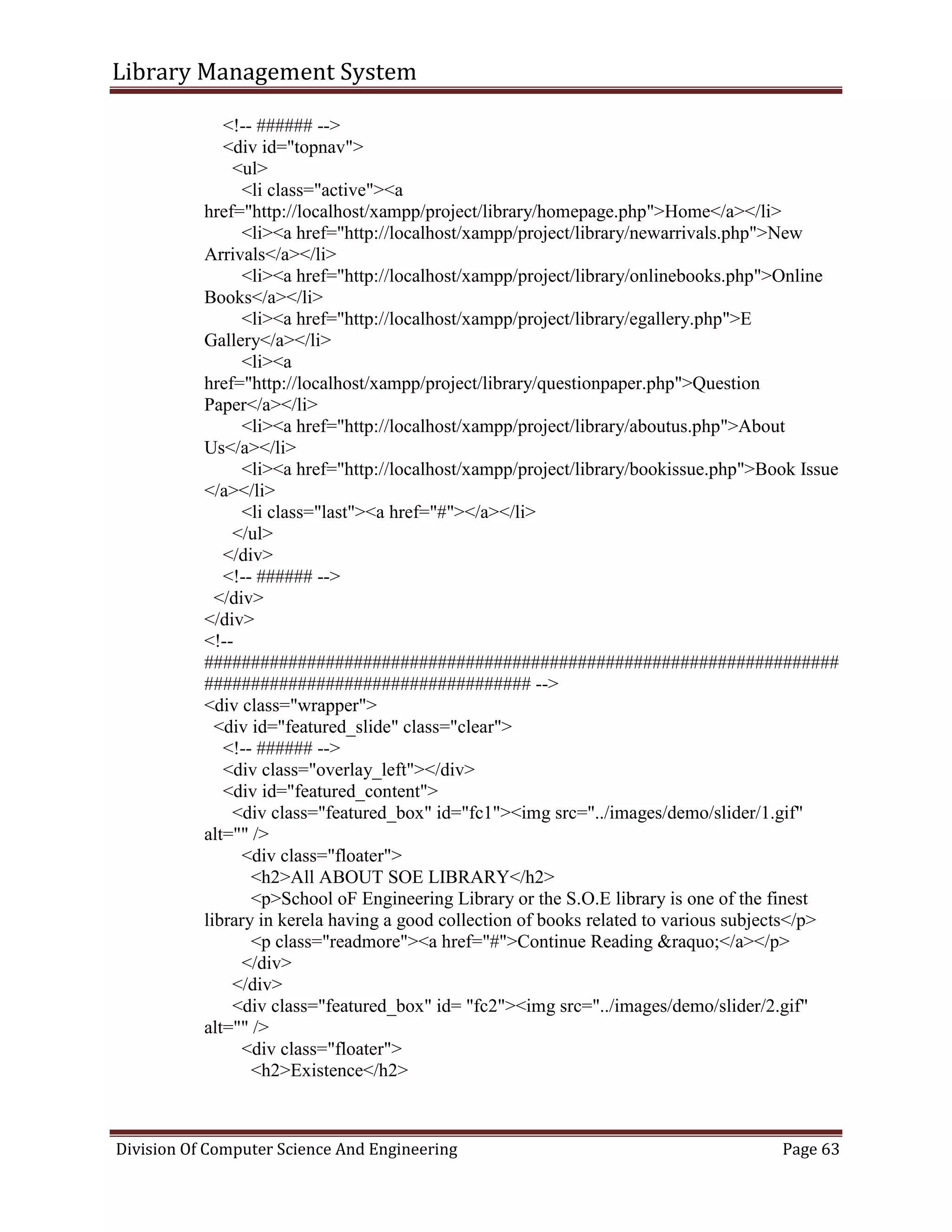 Library Management System
Division Of Computer Science And Engineering Page 63
<!-- ###### -->
<div id="topnav">
<ul>
<li class="active"><a
href="http://localhost/xampp/project/library/homepage.php">Home</a></li>
<li><a href="http://localhost/xampp/project/library/newarrivals.php">New
Arrivals</a></li>
<li><a href="http://localhost/xampp/project/library/onlinebooks.php">Online
Books</a></li>
<li><a href="http://localhost/xampp/project/library/egallery.php">E
Gallery</a></li>
<li><a
href="http://localhost/xampp/project/library/questionpaper.php">Question
Paper</a></li>
<li><a href="http://localhost/xampp/project/library/aboutus.php">About
Us</a></li>
<li><a href="http://localhost/xampp/project/library/bookissue.php">Book Issue
</a></li>
<li class="last"><a href="#"></a></li>
</ul>
</div>
<!-- ###### -->
</div>
</div>
<!--
####################################################################
################################### -->
<div class="wrapper">
<div id="featured_slide" class="clear">
<!-- ###### -->
<div class="overlay_left"></div>
<div id="featured_content">
<div class="featured_box" id="fc1"><img src="../images/demo/slider/1.gif"
alt="" />
<div class="floater">
<h2>All ABOUT SOE LIBRARY</h2>
<p>School oF Engineering Library or the S.O.E library is one of the finest
library in kerela having a good collection of books related to various subjects</p>
<p class="readmore"><a href="#">Continue Reading &raquo;</a></p>
</div>
</div>
<div class="featured_box" id= "fc2"><img src="../images/demo/slider/2.gif"
alt="" />
<div class="floater">
<h2>Existence</h2>
 