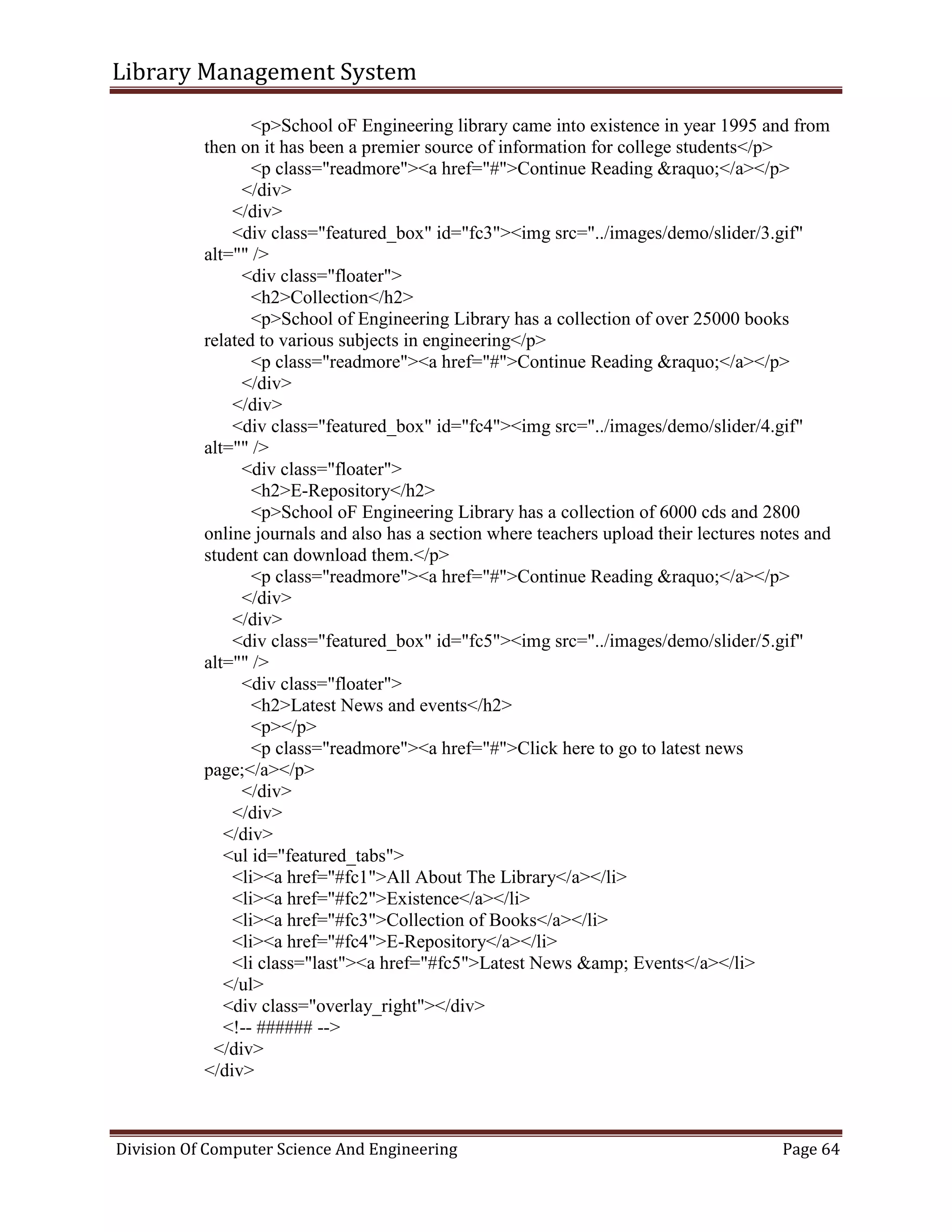 Library Management System
Division Of Computer Science And Engineering Page 64
<p>School oF Engineering library came into existence in year 1995 and from
then on it has been a premier source of information for college students</p>
<p class="readmore"><a href="#">Continue Reading &raquo;</a></p>
</div>
</div>
<div class="featured_box" id="fc3"><img src="../images/demo/slider/3.gif"
alt="" />
<div class="floater">
<h2>Collection</h2>
<p>School of Engineering Library has a collection of over 25000 books
related to various subjects in engineering</p>
<p class="readmore"><a href="#">Continue Reading &raquo;</a></p>
</div>
</div>
<div class="featured_box" id="fc4"><img src="../images/demo/slider/4.gif"
alt="" />
<div class="floater">
<h2>E-Repository</h2>
<p>School oF Engineering Library has a collection of 6000 cds and 2800
online journals and also has a section where teachers upload their lectures notes and
student can download them.</p>
<p class="readmore"><a href="#">Continue Reading &raquo;</a></p>
</div>
</div>
<div class="featured_box" id="fc5"><img src="../images/demo/slider/5.gif"
alt="" />
<div class="floater">
<h2>Latest News and events</h2>
<p></p>
<p class="readmore"><a href="#">Click here to go to latest news
page;</a></p>
</div>
</div>
</div>
<ul id="featured_tabs">
<li><a href="#fc1">All About The Library</a></li>
<li><a href="#fc2">Existence</a></li>
<li><a href="#fc3">Collection of Books</a></li>
<li><a href="#fc4">E-Repository</a></li>
<li class="last"><a href="#fc5">Latest News &amp; Events</a></li>
</ul>
<div class="overlay_right"></div>
<!-- ###### -->
</div>
</div>
 