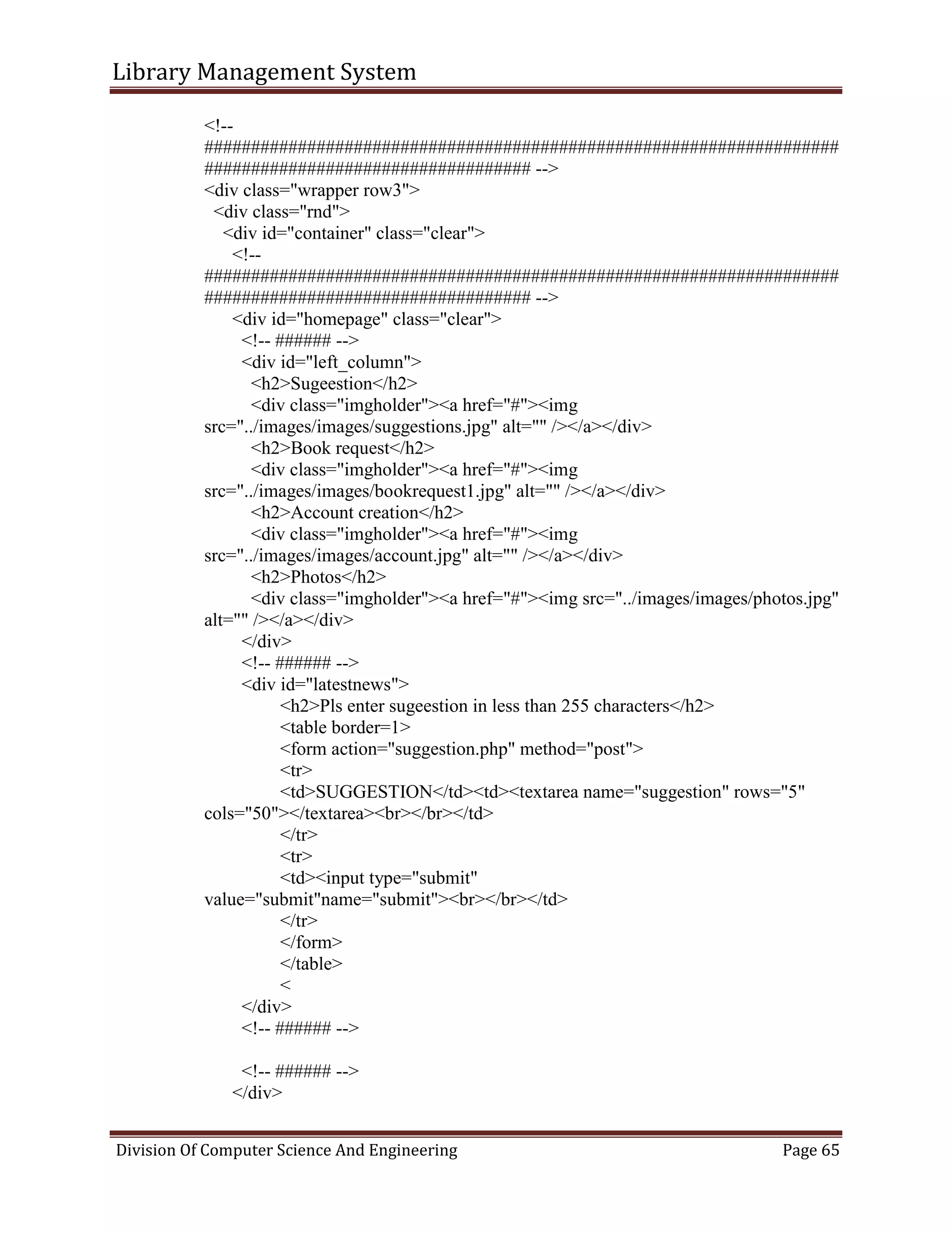 Library Management System
Division Of Computer Science And Engineering Page 65
<!--
####################################################################
################################### -->
<div class="wrapper row3">
<div class="rnd">
<div id="container" class="clear">
<!--
####################################################################
################################### -->
<div id="homepage" class="clear">
<!-- ###### -->
<div id="left_column">
<h2>Sugeestion</h2>
<div class="imgholder"><a href="#"><img
src="../images/images/suggestions.jpg" alt="" /></a></div>
<h2>Book request</h2>
<div class="imgholder"><a href="#"><img
src="../images/images/bookrequest1.jpg" alt="" /></a></div>
<h2>Account creation</h2>
<div class="imgholder"><a href="#"><img
src="../images/images/account.jpg" alt="" /></a></div>
<h2>Photos</h2>
<div class="imgholder"><a href="#"><img src="../images/images/photos.jpg"
alt="" /></a></div>
</div>
<!-- ###### -->
<div id="latestnews">
<h2>Pls enter sugeestion in less than 255 characters</h2>
<table border=1>
<form action="suggestion.php" method="post">
<tr>
<td>SUGGESTION</td><td><textarea name="suggestion" rows="5"
cols="50"></textarea><br></br></td>
</tr>
<tr>
<td><input type="submit"
value="submit"name="submit"><br></br></td>
</tr>
</form>
</table>
<
</div>
<!-- ###### -->
<!-- ###### -->
</div>
 