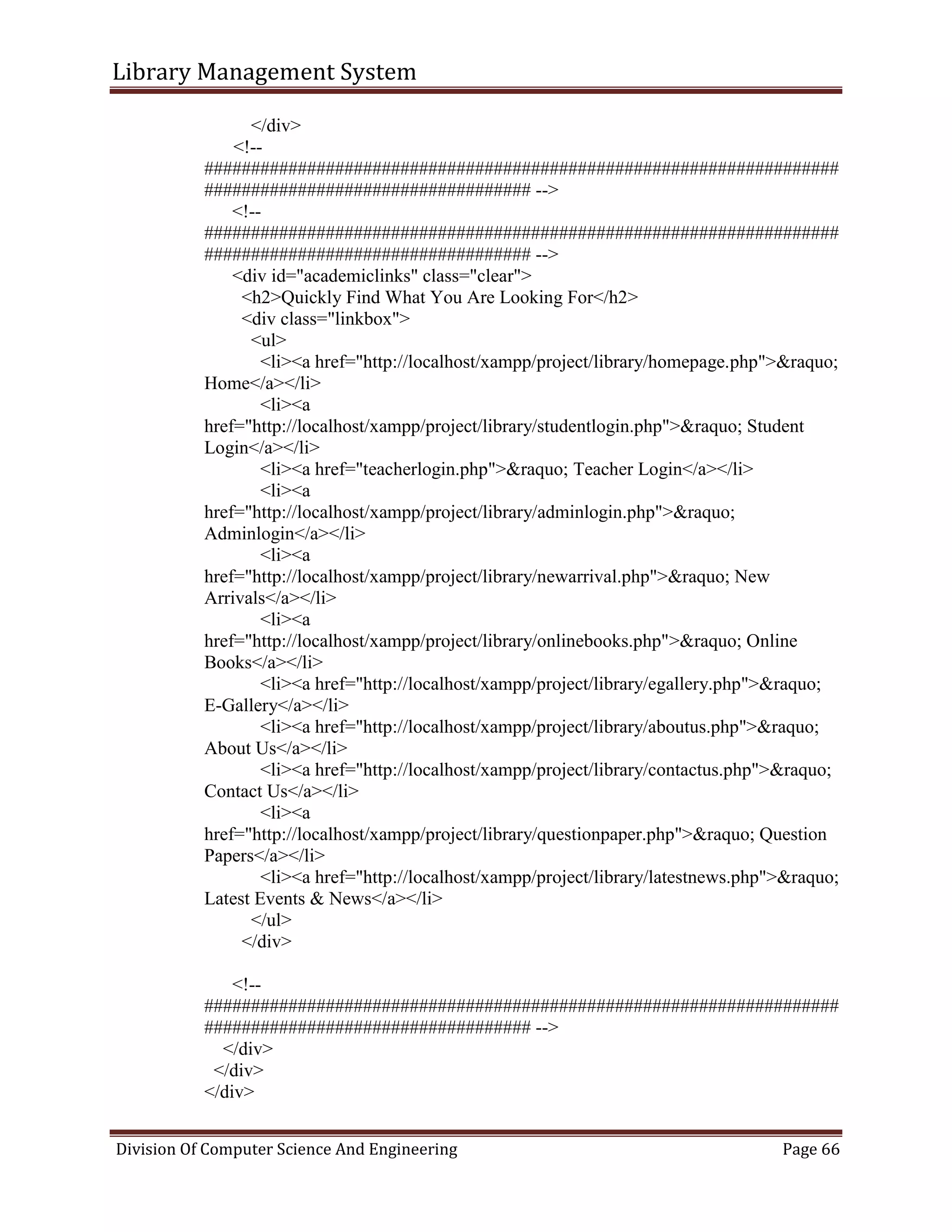 Library Management System
Division Of Computer Science And Engineering Page 66
</div>
<!--
####################################################################
################################### -->
<!--
####################################################################
################################### -->
<div id="academiclinks" class="clear">
<h2>Quickly Find What You Are Looking For</h2>
<div class="linkbox">
<ul>
<li><a href="http://localhost/xampp/project/library/homepage.php">&raquo;
Home</a></li>
<li><a
href="http://localhost/xampp/project/library/studentlogin.php">&raquo; Student
Login</a></li>
<li><a href="teacherlogin.php">&raquo; Teacher Login</a></li>
<li><a
href="http://localhost/xampp/project/library/adminlogin.php">&raquo;
Adminlogin</a></li>
<li><a
href="http://localhost/xampp/project/library/newarrival.php">&raquo; New
Arrivals</a></li>
<li><a
href="http://localhost/xampp/project/library/onlinebooks.php">&raquo; Online
Books</a></li>
<li><a href="http://localhost/xampp/project/library/egallery.php">&raquo;
E-Gallery</a></li>
<li><a href="http://localhost/xampp/project/library/aboutus.php">&raquo;
About Us</a></li>
<li><a href="http://localhost/xampp/project/library/contactus.php">&raquo;
Contact Us</a></li>
<li><a
href="http://localhost/xampp/project/library/questionpaper.php">&raquo; Question
Papers</a></li>
<li><a href="http://localhost/xampp/project/library/latestnews.php">&raquo;
Latest Events & News</a></li>
</ul>
</div>
<!--
####################################################################
################################### -->
</div>
</div>
</div>
 
