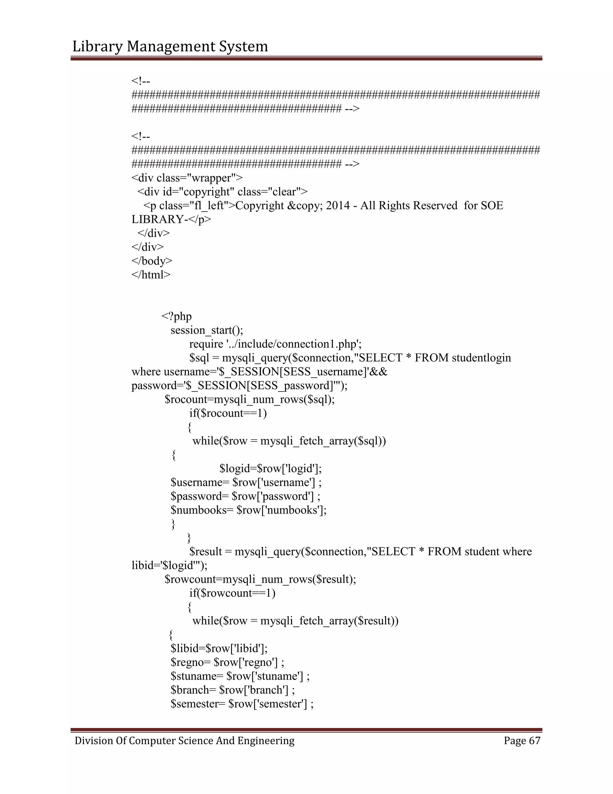 Library Management System
Division Of Computer Science And Engineering Page 67
<!--
####################################################################
################################### -->
<!--
####################################################################
################################### -->
<div class="wrapper">
<div id="copyright" class="clear">
<p class="fl_left">Copyright &copy; 2014 - All Rights Reserved for SOE
LIBRARY-</p>
</div>
</div>
</body>
</html>
<?php
session_start();
require '../include/connection1.php';
$sql = mysqli_query($connection,"SELECT * FROM studentlogin
where username='$_SESSION[SESS_username]'&&
password='$_SESSION[SESS_password]'");
$rocount=mysqli_num_rows($sql);
if($rocount==1)
{
while($row = mysqli_fetch_array($sql))
{
$logid=$row['logid'];
$username= $row['username'] ;
$password= $row['password'] ;
$numbooks= $row['numbooks'];
}
}
$result = mysqli_query($connection,"SELECT * FROM student where
libid='$logid'");
$rowcount=mysqli_num_rows($result);
if($rowcount==1)
{
while($row = mysqli_fetch_array($result))
{
$libid=$row['libid'];
$regno= $row['regno'] ;
$stuname= $row['stuname'] ;
$branch= $row['branch'] ;
$semester= $row['semester'] ;
 