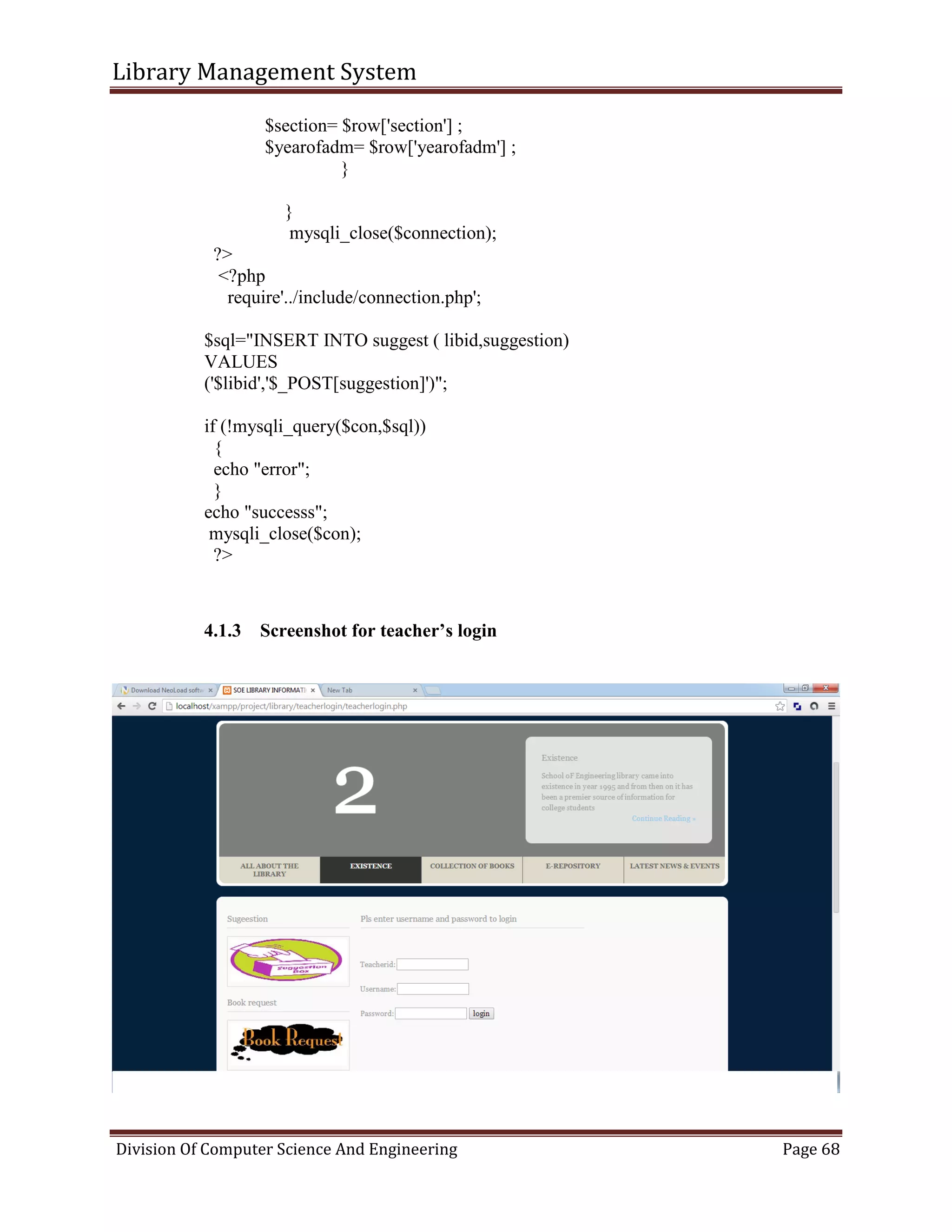 Library Management System
Division Of Computer Science And Engineering Page 68
$section= $row['section'] ;
$yearofadm= $row['yearofadm'] ;
}
}
mysqli_close($connection);
?>
<?php
require'../include/connection.php';
$sql="INSERT INTO suggest ( libid,suggestion)
VALUES
('$libid','$_POST[suggestion]')";
if (!mysqli_query($con,$sql))
{
echo "error";
}
echo "successs";
mysqli_close($con);
?>
4.1.3 Screenshot for teacher’s login
 