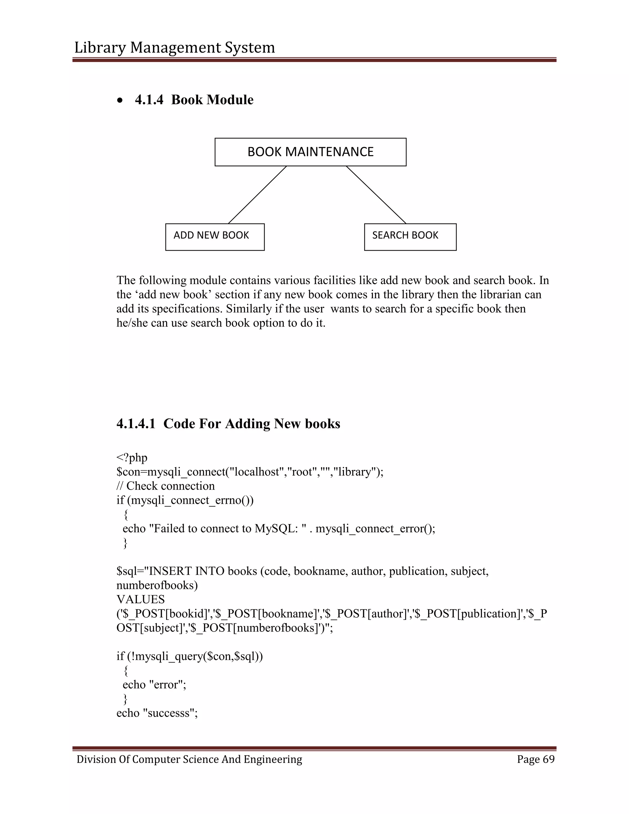 Library Management System
Division Of Computer Science And Engineering Page 69
 4.1.4 Book Module
The following module contains various facilities like add new book and search book. In
the ‘add new book’ section if any new book comes in the library then the librarian can
add its specifications. Similarly if the user wants to search for a specific book then
he/she can use search book option to do it.
4.1.4.1 Code For Adding New books
<?php
$con=mysqli_connect("localhost","root","","library");
// Check connection
if (mysqli_connect_errno())
{
echo "Failed to connect to MySQL: " . mysqli_connect_error();
}
$sql="INSERT INTO books (code, bookname, author, publication, subject,
numberofbooks)
VALUES
('$_POST[bookid]','$_POST[bookname]','$_POST[author]','$_POST[publication]','$_P
OST[subject]','$_POST[numberofbooks]')";
if (!mysqli_query($con,$sql))
{
echo "error";
}
echo "successs";
BOOK MAINTENANCE
ADD NEW BOOK SEARCH BOOK
 