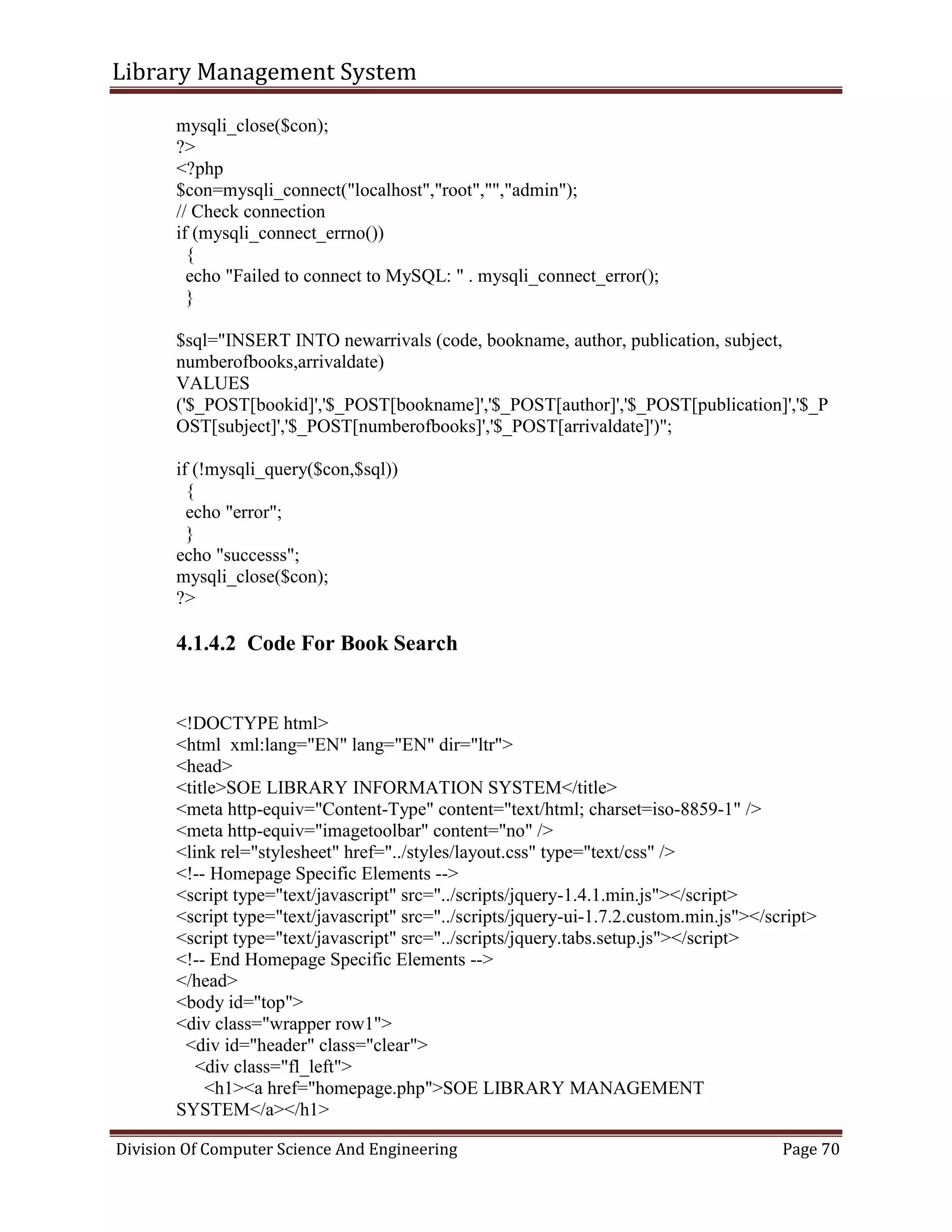 Library Management System
Division Of Computer Science And Engineering Page 70
mysqli_close($con);
?>
<?php
$con=mysqli_connect("localhost","root","","admin");
// Check connection
if (mysqli_connect_errno())
{
echo "Failed to connect to MySQL: " . mysqli_connect_error();
}
$sql="INSERT INTO newarrivals (code, bookname, author, publication, subject,
numberofbooks,arrivaldate)
VALUES
('$_POST[bookid]','$_POST[bookname]','$_POST[author]','$_POST[publication]','$_P
OST[subject]','$_POST[numberofbooks]','$_POST[arrivaldate]')";
if (!mysqli_query($con,$sql))
{
echo "error";
}
echo "successs";
mysqli_close($con);
?>
4.1.4.2 Code For Book Search
<!DOCTYPE html>
<html xml:lang="EN" lang="EN" dir="ltr">
<head>
<title>SOE LIBRARY INFORMATION SYSTEM</title>
<meta http-equiv="Content-Type" content="text/html; charset=iso-8859-1" />
<meta http-equiv="imagetoolbar" content="no" />
<link rel="stylesheet" href="../styles/layout.css" type="text/css" />
<!-- Homepage Specific Elements -->
<script type="text/javascript" src="../scripts/jquery-1.4.1.min.js"></script>
<script type="text/javascript" src="../scripts/jquery-ui-1.7.2.custom.min.js"></script>
<script type="text/javascript" src="../scripts/jquery.tabs.setup.js"></script>
<!-- End Homepage Specific Elements -->
</head>
<body id="top">
<div class="wrapper row1">
<div id="header" class="clear">
<div class="fl_left">
<h1><a href="homepage.php">SOE LIBRARY MANAGEMENT
SYSTEM</a></h1>
 