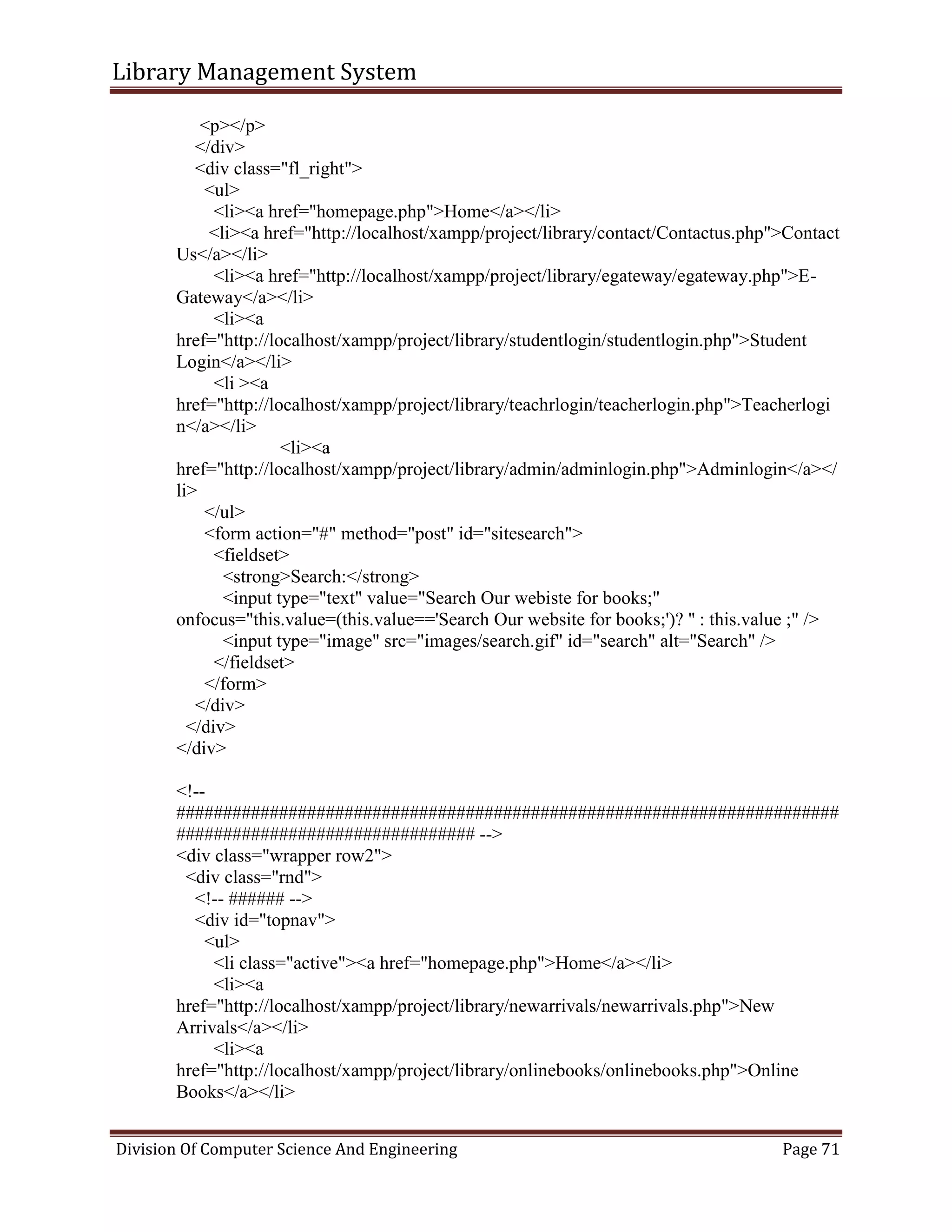 Library Management System
Division Of Computer Science And Engineering Page 71
<p></p>
</div>
<div class="fl_right">
<ul>
<li><a href="homepage.php">Home</a></li>
<li><a href="http://localhost/xampp/project/library/contact/Contactus.php">Contact
Us</a></li>
<li><a href="http://localhost/xampp/project/library/egateway/egateway.php">E-
Gateway</a></li>
<li><a
href="http://localhost/xampp/project/library/studentlogin/studentlogin.php">Student
Login</a></li>
<li ><a
href="http://localhost/xampp/project/library/teachrlogin/teacherlogin.php">Teacherlogi
n</a></li>
<li><a
href="http://localhost/xampp/project/library/admin/adminlogin.php">Adminlogin</a></
li>
</ul>
<form action="#" method="post" id="sitesearch">
<fieldset>
<strong>Search:</strong>
<input type="text" value="Search Our webiste for books;"
onfocus="this.value=(this.value=='Search Our website for books;')? '' : this.value ;" />
<input type="image" src="images/search.gif" id="search" alt="Search" />
</fieldset>
</form>
</div>
</div>
</div>
<!--
#######################################################################
################################ -->
<div class="wrapper row2">
<div class="rnd">
<!-- ###### -->
<div id="topnav">
<ul>
<li class="active"><a href="homepage.php">Home</a></li>
<li><a
href="http://localhost/xampp/project/library/newarrivals/newarrivals.php">New
Arrivals</a></li>
<li><a
href="http://localhost/xampp/project/library/onlinebooks/onlinebooks.php">Online
Books</a></li>
 