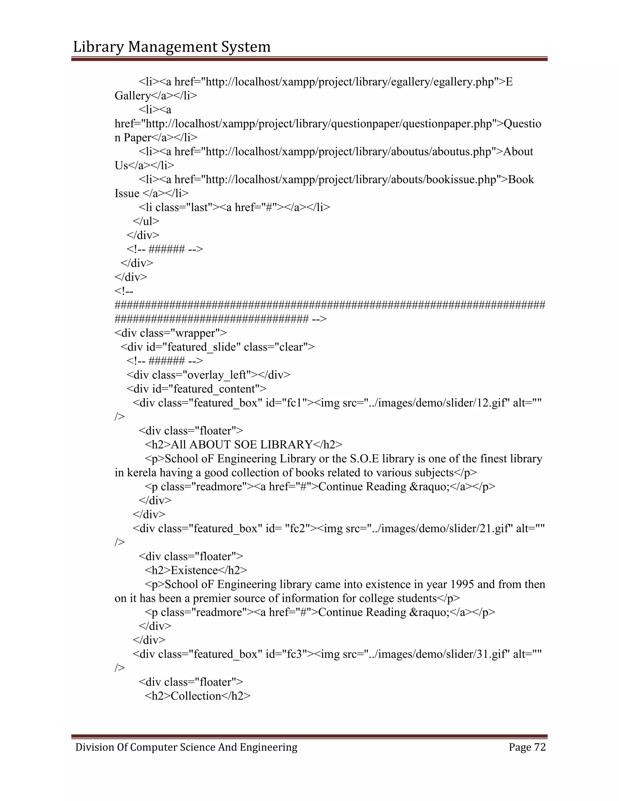 Library Management System
Division Of Computer Science And Engineering Page 72
<li><a href="http://localhost/xampp/project/library/egallery/egallery.php">E
Gallery</a></li>
<li><a
href="http://localhost/xampp/project/library/questionpaper/questionpaper.php">Questio
n Paper</a></li>
<li><a href="http://localhost/xampp/project/library/aboutus/aboutus.php">About
Us</a></li>
<li><a href="http://localhost/xampp/project/library/abouts/bookissue.php">Book
Issue </a></li>
<li class="last"><a href="#"></a></li>
</ul>
</div>
<!-- ###### -->
</div>
</div>
<!--
#######################################################################
################################ -->
<div class="wrapper">
<div id="featured_slide" class="clear">
<!-- ###### -->
<div class="overlay_left"></div>
<div id="featured_content">
<div class="featured_box" id="fc1"><img src="../images/demo/slider/12.gif" alt=""
/>
<div class="floater">
<h2>All ABOUT SOE LIBRARY</h2>
<p>School oF Engineering Library or the S.O.E library is one of the finest library
in kerela having a good collection of books related to various subjects</p>
<p class="readmore"><a href="#">Continue Reading &raquo;</a></p>
</div>
</div>
<div class="featured_box" id= "fc2"><img src="../images/demo/slider/21.gif" alt=""
/>
<div class="floater">
<h2>Existence</h2>
<p>School oF Engineering library came into existence in year 1995 and from then
on it has been a premier source of information for college students</p>
<p class="readmore"><a href="#">Continue Reading &raquo;</a></p>
</div>
</div>
<div class="featured_box" id="fc3"><img src="../images/demo/slider/31.gif" alt=""
/>
<div class="floater">
<h2>Collection</h2>
 