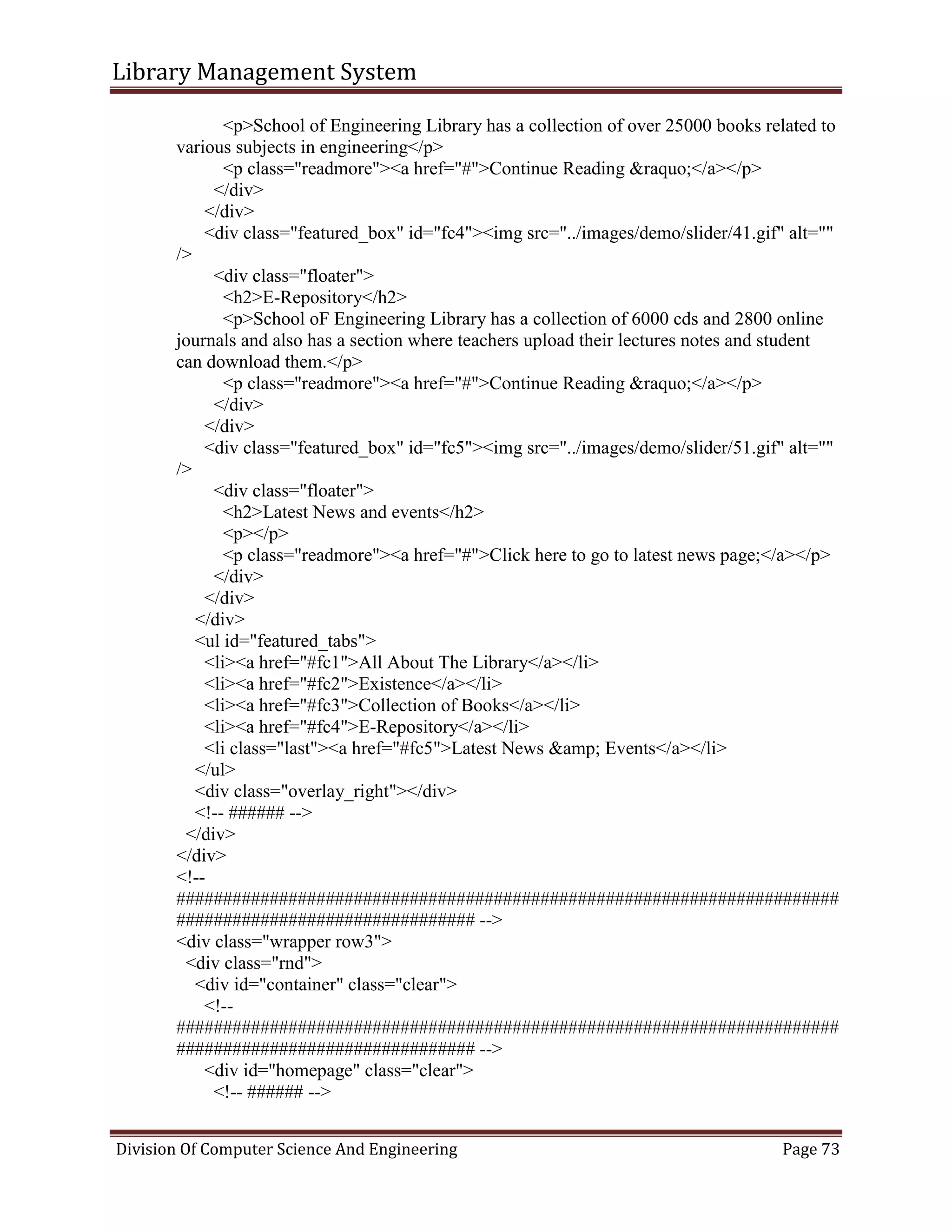 Library Management System
Division Of Computer Science And Engineering Page 73
<p>School of Engineering Library has a collection of over 25000 books related to
various subjects in engineering</p>
<p class="readmore"><a href="#">Continue Reading &raquo;</a></p>
</div>
</div>
<div class="featured_box" id="fc4"><img src="../images/demo/slider/41.gif" alt=""
/>
<div class="floater">
<h2>E-Repository</h2>
<p>School oF Engineering Library has a collection of 6000 cds and 2800 online
journals and also has a section where teachers upload their lectures notes and student
can download them.</p>
<p class="readmore"><a href="#">Continue Reading &raquo;</a></p>
</div>
</div>
<div class="featured_box" id="fc5"><img src="../images/demo/slider/51.gif" alt=""
/>
<div class="floater">
<h2>Latest News and events</h2>
<p></p>
<p class="readmore"><a href="#">Click here to go to latest news page;</a></p>
</div>
</div>
</div>
<ul id="featured_tabs">
<li><a href="#fc1">All About The Library</a></li>
<li><a href="#fc2">Existence</a></li>
<li><a href="#fc3">Collection of Books</a></li>
<li><a href="#fc4">E-Repository</a></li>
<li class="last"><a href="#fc5">Latest News &amp; Events</a></li>
</ul>
<div class="overlay_right"></div>
<!-- ###### -->
</div>
</div>
<!--
#######################################################################
################################ -->
<div class="wrapper row3">
<div class="rnd">
<div id="container" class="clear">
<!--
#######################################################################
################################ -->
<div id="homepage" class="clear">
<!-- ###### -->
 