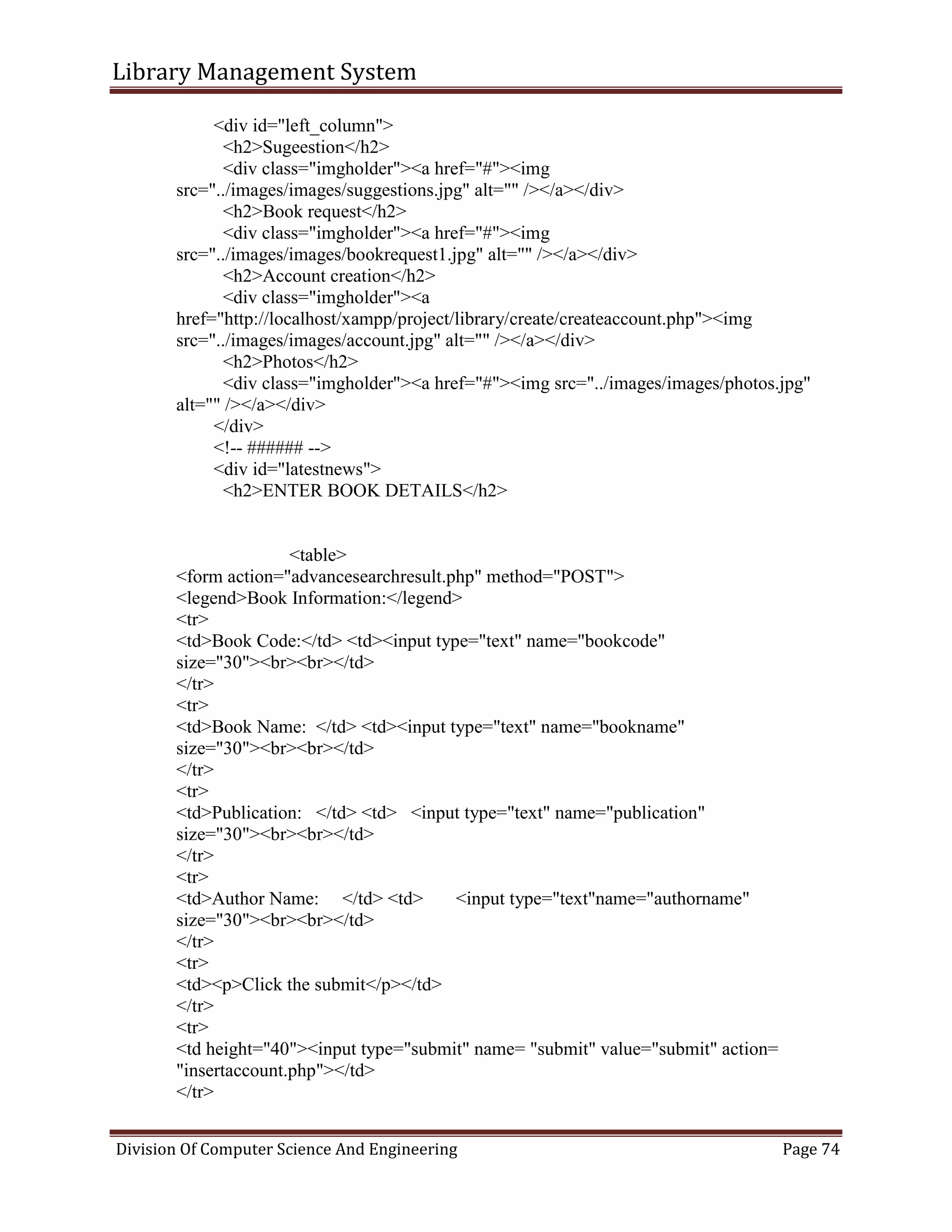 Library Management System
Division Of Computer Science And Engineering Page 74
<div id="left_column">
<h2>Sugeestion</h2>
<div class="imgholder"><a href="#"><img
src="../images/images/suggestions.jpg" alt="" /></a></div>
<h2>Book request</h2>
<div class="imgholder"><a href="#"><img
src="../images/images/bookrequest1.jpg" alt="" /></a></div>
<h2>Account creation</h2>
<div class="imgholder"><a
href="http://localhost/xampp/project/library/create/createaccount.php"><img
src="../images/images/account.jpg" alt="" /></a></div>
<h2>Photos</h2>
<div class="imgholder"><a href="#"><img src="../images/images/photos.jpg"
alt="" /></a></div>
</div>
<!-- ###### -->
<div id="latestnews">
<h2>ENTER BOOK DETAILS</h2>
<table>
<form action="advancesearchresult.php" method="POST">
<legend>Book Information:</legend>
<tr>
<td>Book Code:</td> <td><input type="text" name="bookcode"
size="30"><br><br></td>
</tr>
<tr>
<td>Book Name: </td> <td><input type="text" name="bookname"
size="30"><br><br></td>
</tr>
<tr>
<td>Publication: </td> <td> <input type="text" name="publication"
size="30"><br><br></td>
</tr>
<tr>
<td>Author Name: </td> <td> <input type="text"name="authorname"
size="30"><br><br></td>
</tr>
<tr>
<td><p>Click the submit</p></td>
</tr>
<tr>
<td height="40"><input type="submit" name= "submit" value="submit" action=
"insertaccount.php"></td>
</tr>
 