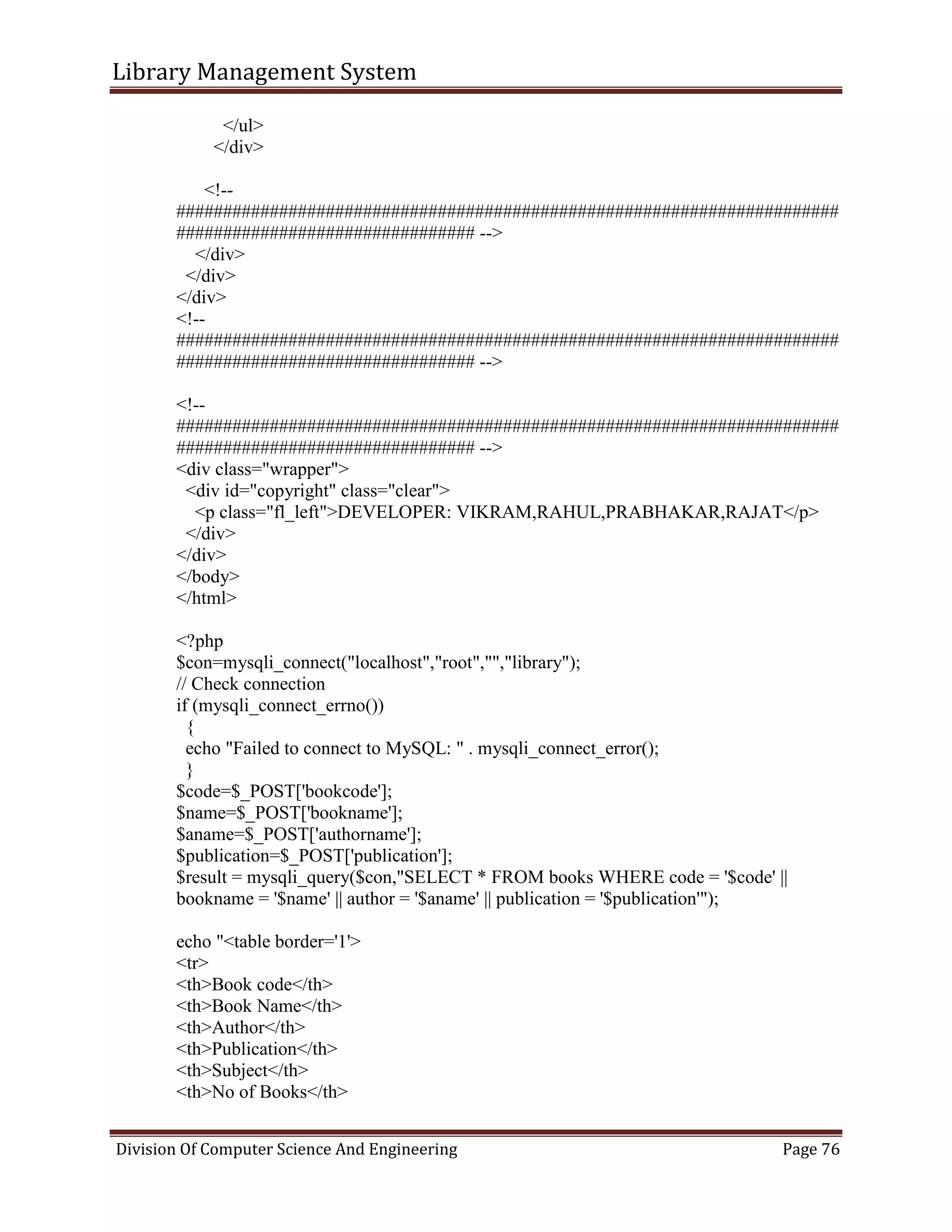 Library Management System
Division Of Computer Science And Engineering Page 76
</ul>
</div>
<!--
#######################################################################
################################ -->
</div>
</div>
</div>
<!--
#######################################################################
################################ -->
<!--
#######################################################################
################################ -->
<div class="wrapper">
<div id="copyright" class="clear">
<p class="fl_left">DEVELOPER: VIKRAM,RAHUL,PRABHAKAR,RAJAT</p>
</div>
</div>
</body>
</html>
<?php
$con=mysqli_connect("localhost","root","","library");
// Check connection
if (mysqli_connect_errno())
{
echo "Failed to connect to MySQL: " . mysqli_connect_error();
}
$code=$_POST['bookcode'];
$name=$_POST['bookname'];
$aname=$_POST['authorname'];
$publication=$_POST['publication'];
$result = mysqli_query($con,"SELECT * FROM books WHERE code = '$code' ||
bookname = '$name' || author = '$aname' || publication = '$publication'");
echo "<table border='1'>
<tr>
<th>Book code</th>
<th>Book Name</th>
<th>Author</th>
<th>Publication</th>
<th>Subject</th>
<th>No of Books</th>
 