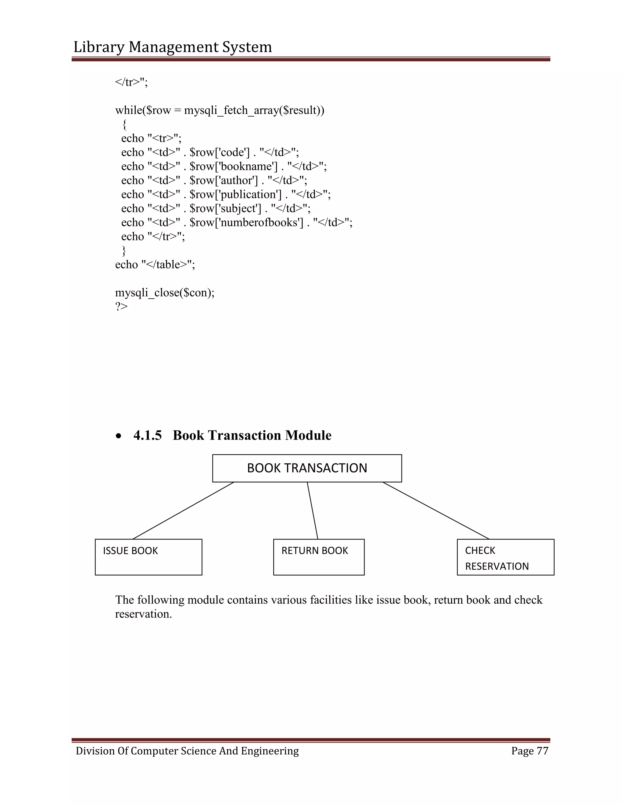 Library Management System
Division Of Computer Science And Engineering Page 77
</tr>";
while($row = mysqli_fetch_array($result))
{
echo "<tr>";
echo "<td>" . $row['code'] . "</td>";
echo "<td>" . $row['bookname'] . "</td>";
echo "<td>" . $row['author'] . "</td>";
echo "<td>" . $row['publication'] . "</td>";
echo "<td>" . $row['subject'] . "</td>";
echo "<td>" . $row['numberofbooks'] . "</td>";
echo "</tr>";
}
echo "</table>";
mysqli_close($con);
?>
 4.1.5 Book Transaction Module
The following module contains various facilities like issue book, return book and check
reservation.
BOOK TRANSACTION
ISSUE BOOK RETURN BOOK CHECK
RESERVATION
 