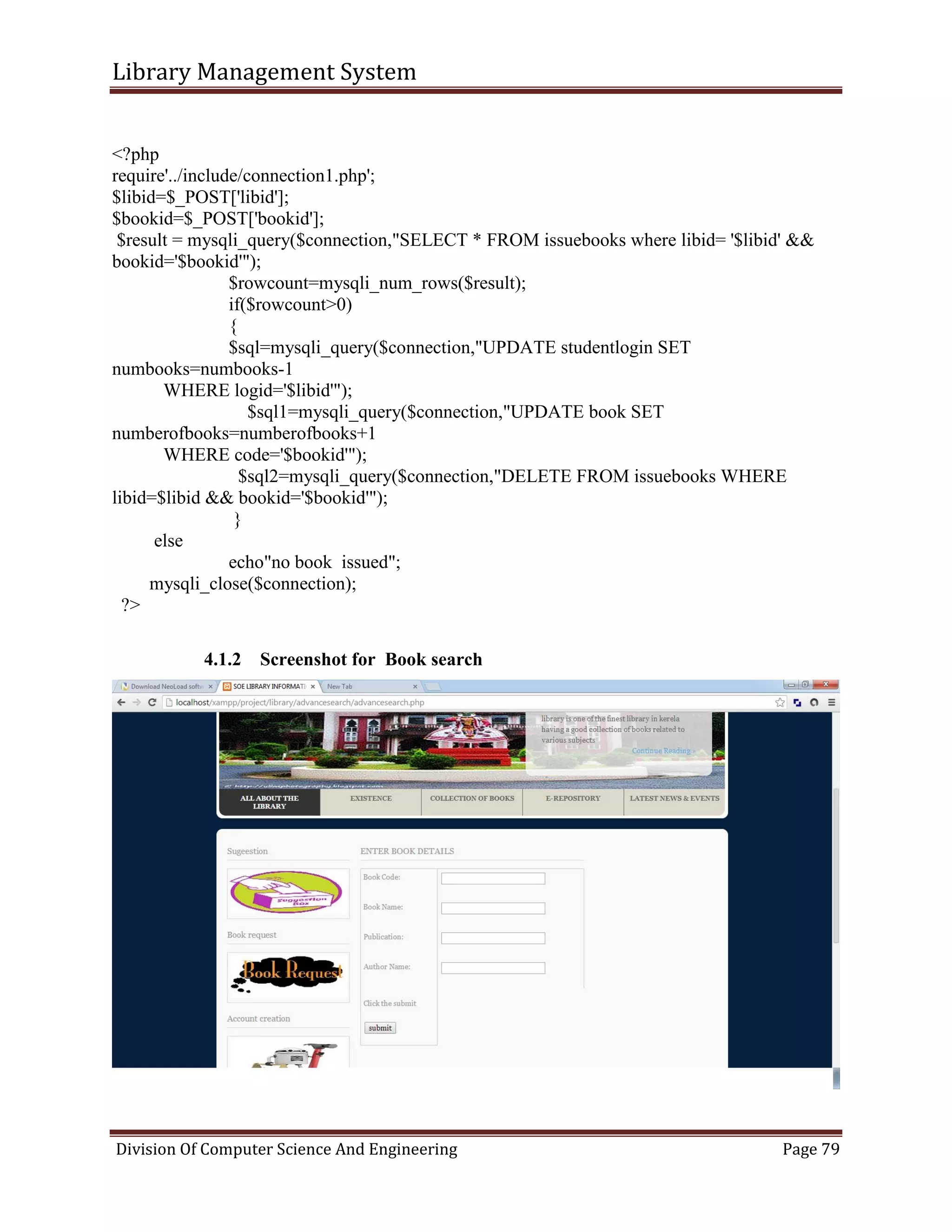 Library Management System
Division Of Computer Science And Engineering Page 79
<?php
require'../include/connection1.php';
$libid=$_POST['libid'];
$bookid=$_POST['bookid'];
$result = mysqli_query($connection,"SELECT * FROM issuebooks where libid= '$libid' &&
bookid='$bookid'");
$rowcount=mysqli_num_rows($result);
if($rowcount>0)
{
$sql=mysqli_query($connection,"UPDATE studentlogin SET
numbooks=numbooks-1
WHERE logid='$libid'");
$sql1=mysqli_query($connection,"UPDATE book SET
numberofbooks=numberofbooks+1
WHERE code='$bookid'");
$sql2=mysqli_query($connection,"DELETE FROM issuebooks WHERE
libid=$libid && bookid='$bookid'");
}
else
echo"no book issued";
mysqli_close($connection);
?>
4.1.2 Screenshot for Book search
 