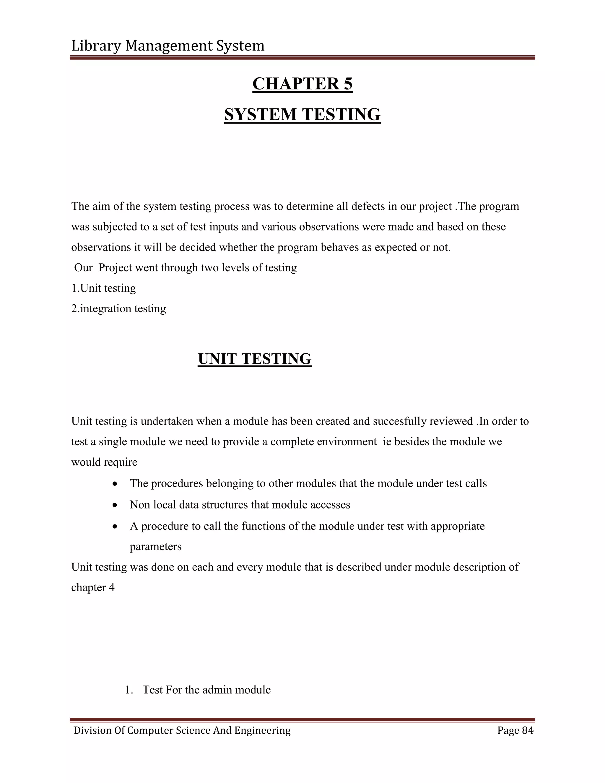 Library Management System
Division Of Computer Science And Engineering Page 84
CHAPTER 5
SYSTEM TESTING
The aim of the system testing process was to determine all defects in our project .The program
was subjected to a set of test inputs and various observations were made and based on these
observations it will be decided whether the program behaves as expected or not.
Our Project went through two levels of testing
1.Unit testing
2.integration testing
UNIT TESTING
Unit testing is undertaken when a module has been created and succesfully reviewed .In order to
test a single module we need to provide a complete environment ie besides the module we
would require
 The procedures belonging to other modules that the module under test calls
 Non local data structures that module accesses
 A procedure to call the functions of the module under test with appropriate
parameters
Unit testing was done on each and every module that is described under module description of
chapter 4
1. Test For the admin module
 
